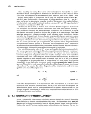 438 Mass Spectrometry
Peaks caused by ions bearing those heavier isotopes also appear in mass spectra. The relative
abundances of such isotopic peaks are proportional to the abundances of the isotopes in nature.
Most often, the isotopes occur one or two mass units above the mass of the “normal” atom.
Therefore, besides looking for the molecular ion (M+
) peak, one would also attempt to locate M + 1
and M + 2 peaks. As Section 8.6 will demonstrate, the relative abundances of the M + 1 and M + 2
peaks can be used to determine the molecular formula of the substance being studied. In Figure
8.17, the isotopic peaks are the low-intensity peaks at m/z values (154 and 155) higher than that of
the molecular ion peak (see also Table 8.2).
We have seen that the beam of electrons in the ionization chamber can produce the molecular
ion. This beam is also sufficiently powerful to break some of the bonds in the molecule, producing a
series of molecular fragments. The positively charged fragments are also accelerated in the ioniza-
tion chamber, sent through the analyzer, detected, and recorded on the mass spectrum. These frag-
ment ions appear at m/z values corresponding to their individual masses. Very often, a fragment
ion, rather than the parent ion, is the most abundant ion produced in the mass spectrum. A second
means of producing fragment ions exists if the molecular ion, once it is formed, is so unstable that it
disintegrates before it can pass into the accelerating region of the ionization chamber. Lifetimes less
than 10–6
sec are typical in this type of fragmentation. The fragments that are charged then appear
as fragment ions in the mass spectrum. A great deal of structural information about a substance can
be determined from an examination of the fragmentation pattern in the mass spectrum. Section 8.8
will examine some fragmentation patterns for common classes of compounds.
Ions with lifetimes on the order of 10–6
sec are accelerated in the ionization chamber before
they have an opportunity to disintegrate. These ions may disintegrate into fragments while they are
passing into the analyzer region of the mass spectrometer. The fragment ions formed at that point
have considerably lower energy than normal ions since the uncharged portion of the original ion
carries away some of the kinetic energy that the ion received as it was accelerated. As a result, the
fragment ion produced in the analyzer follows an abnormal flight path on its way to the detector.
This ion appears at an m/z ratio that depends on its own mass as well as the mass of the original ion
from which it formed. Such an ion gives rise to what is termed a metastable ion peak in the mass
spectrum. Metastable ion peaks are usually broad peaks, and they frequently appear at nonintegral
values of m/z. The equation that relates the position of the metastable ion peak in the mass
spectrum to the mass of the original ion is
m1
+
—
U m2
+
Equation 8.23
and
m* = ᎏ
(m
m
2
1
)2
ᎏ Equation 8.24
where m* is the apparent mass of the metastable ion in the mass spectrum, m1 is the mass of the
original ion from which the fragment formed, and m2 is the mass of the new fragment ion.
A metastable ion peak is useful in some applications since its presence definitively links two ions
together. Metastable ion peaks can be used to prove a proposed fragmentation pattern or to aid in
the solution of structure proof problems.
8.6 DETERMINATION OF MOLECULAR WEIGHT
Section 8.3 showed that when a beam of high-energy electrons impinges on a stream of sample mol-
ecules, ionization of electrons from the molecules takes place. The resulting ions, called molecular
ions, are then accelerated, sent through a magnetic field, and detected. If these molecular ions have
lifetimes of at least 10–5
sec, they reach the detector without breaking into fragments. The user then
14782_08_Ch8_p418-519.pp3.qxd 2/6/08 3:06 PM Page 438
 