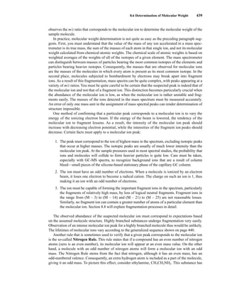 8.6 Determination of Molecular Weight 439
observes the m/z ratio that corresponds to the molecular ion to determine the molecular weight of the
sample molecule.
In practice, molecular weight determination is not quite as easy as the preceding paragraph sug-
gests. First, you must understand that the value of the mass of any ion accelerated in a mass spec-
trometer is its true mass, the sum of the masses of each atom in that single ion, and not its molecular
weight calculated from chemical atomic weights. The chemical scale of atomic weights is based on
weighted averages of the weights of all of the isotopes of a given element. The mass spectrometer
can distinguish between masses of particles bearing the most common isotopes of the elements and
particles bearing heavier isotopes. Consequently, the masses that are observed for molecular ions
are the masses of the molecules in which every atom is present as its most common isotope. In the
second place, molecules subjected to bombardment by electrons may break apart into fragment
ions. As a result of this fragmentation, mass spectra can be quite complex, with peaks appearing at a
variety of m/z ratios.You must be quite careful to be certain that the suspected peak is indeed that of
the molecular ion and not that of a fragment ion. This distinction becomes particularly crucial when
the abundance of the molecular ion is low, as when the molecular ion is rather unstable and frag-
ments easily. The masses of the ions detected in the mass spectrum must be measured accurately.
An error of only one mass unit in the assignment of mass spectral peaks can render determination of
structure impossible.
One method of confirming that a particular peak corresponds to a molecular ion is to vary the
energy of the ionizing electron beam. If the energy of the beam is lowered, the tendency of the
molecular ion to fragment lessens. As a result, the intensity of the molecular ion peak should
increase with decreasing electron potential, while the intensities of the fragment ion peaks should
decrease. Certain facts must apply to a molecular ion peak:
1. The peak must correspond to the ion of highest mass in the spectrum, excluding isotopic peaks
that occur at higher masses. The isotopic peaks are usually of much lower intensity than the
molecular ion peak. At the sample pressures used in most spectral studies, the probability that
ions and molecules will collide to form heavier particles is quite low. Care must be taken,
especially with GC-MS spectra, to recognize background ions that are a result of column
bleed—small pieces of the silicone-based stationary phase of the capillary GC column.
2. The ion must have an odd number of electrons. When a molecule is ionized by an electron
beam, it loses one electron to become a radical cation. The charge on such an ion is 1, thus
making it an ion with an odd number of electrons.
3. The ion must be capable of forming the important fragment ions in the spectrum, particularly
the fragments of relatively high mass, by loss of logical neutral fragments. Fragment ions in
the range from (M – 3) to (M – 14) and (M – 21) to (M – 25) are not reasonable losses.
Similarly, no fragment ion can contain a greater number of atoms of a particular element than
the molecular ion. Section 8.8 will explain fragmentation processes in detail.
The observed abundance of the suspected molecular ion must correspond to expectations based
on the assumed molecule structure. Highly branched substances undergo fragmentation very easily.
Observation of an intense molecular ion peak for a highly branched molecule thus would be unlikely.
The lifetimes of molecular ions vary according to the generalized sequence shown on page 440.
Another rule that is sometimes used to verify that a given peak corresponds to the molecular ion
is the so-called Nitrogen Rule. This rule states that if a compound has an even number of nitrogen
atoms (zero is an even number), its molecular ion will appear at an even mass value. On the other
hand, a molecule with an odd number of nitrogen atoms will form a molecular ion with an odd
mass. The Nitrogen Rule stems from the fact that nitrogen, although it has an even mass, has an
odd-numbered valence. Consequently, an extra hydrogen atom is included as a part of the molecule,
giving it an odd mass. To picture this effect, consider ethylamine, CH3CH2NH2. This substance has
14782_08_Ch8_p418-519.pp3.qxd 2/6/08 3:06 PM Page 439
 