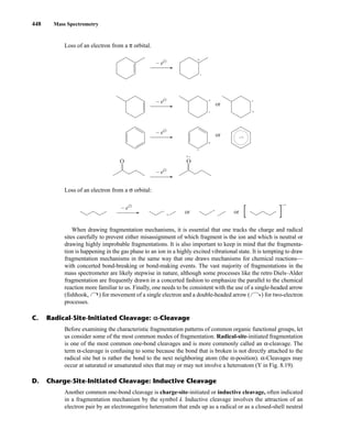 448 Mass Spectrometry
When drawing fragmentation mechanisms, it is essential that one tracks the charge and radical
sites carefully to prevent either misassignment of which fragment is the ion and which is neutral or
drawing highly improbable fragmentations. It is also important to keep in mind that the fragmenta-
tion is happening in the gas phase to an ion in a highly excited vibrational state. It is tempting to draw
fragmentation mechanisms in the same way that one draws mechanisms for chemical reactions—
with concerted bond-breaking or bond-making events. The vast majority of fragmentations in the
mass spectrometer are likely stepwise in nature, although some processes like the retro Diels–Alder
fragmentation are frequently drawn in a concerted fashion to emphasize the parallel to the chemical
reaction more familiar to us. Finally, one needs to be consistent with the use of a single-headed arrow
(fishhook, ) for movement of a single electron and a double-headed arrow ( ) for two-electron
processes.
– e–
– e–
– e–
– e–
O
+
•
+
• +
•
or
+
•
• +
+ •
or
O
Loss of an electron from a σ orbital:
• +
+
or or
• +
•
– e–
C. Radical-Site-Initiated Cleavage: α
α-Cleavage
Before examining the characteristic fragmentation patterns of common organic functional groups, let
us consider some of the most common modes of fragmentation. Radical-site-initiated fragmentation
is one of the most common one-bond cleavages and is more commonly called an α-cleavage. The
term α-cleavage is confusing to some because the bond that is broken is not directly attached to the
radical site but is rather the bond to the next neighboring atom (the α-position). α-Cleavages may
occur at saturated or unsaturated sites that may or may not involve a heteroatom (Y in Fig. 8.19).
D. Charge-Site-Initiated Cleavage: Inductive Cleavage
Another common one-bond cleavage is charge-site-initiated or inductive cleavage, often indicated
in a fragmentation mechanism by the symbol i. Inductive cleavage involves the attraction of an
electron pair by an electronegative heteroatom that ends up as a radical or as a closed-shell neutral
Loss of an electron from a π orbital.
14782_08_Ch8_p418-519.pp3.qxd 2/6/08 3:06 PM Page 448
 