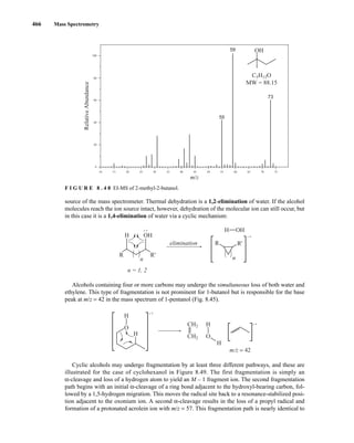 466 Mass Spectrometry
source of the mass spectrometer. Thermal dehydration is a 1,2-elimination of water. If the alcohol
molecules reach the ion source intact, however, dehydration of the molecular ion can still occur, but
in this case it is a 1,4-elimination of water via a cyclic mechanism:
Alcohols containing four or more carbons may undergo the simultaneous loss of both water and
ethylene. This type of fragmentation is not prominent for 1-butanol but is responsible for the base
peak at m/z = 42 in the mass spectrum of 1-pentanol (Fig. 8.45).
Cyclic alcohols may undergo fragmentation by at least three different pathways, and these are
illustrated for the case of cyclohexanol in Figure 8.49. The first fragmentation is simply an
α-cleavage and loss of a hydrogen atom to yield an M – 1 fragment ion. The second fragmentation
path begins with an initial α-cleavage of a ring bond adjacent to the hydroxyl-bearing carbon, fol-
lowed by a 1,5-hydrogen migration. This moves the radical site back to a resonance-stabilized posi-
tion adjacent to the oxonium ion. A second α-cleavage results in the loss of a propyl radical and
formation of a protonated acrolein ion with m/z = 57. This fragmentation path is nearly identical to
CH2
CH2
H
H
O
• +
m/z = 42
• +
O
H
H
n = 1, 2
elimination
H OH
n
R R'
• +
R
n
R'
H OH
• +
59
55
73
C5H12O
MW = 88.15
10 15 20 25 30 35 40 50
45 60
55 70 75
65
80
60
40
20
0
100
m/z
Relative
Abundance
OH
F I G U R E 8 . 4 8 EI-MS of 2-methyl-2-butanol.
14782_08_Ch8_p418-519.pp3.qxd 2/6/08 3:07 PM Page 466
 