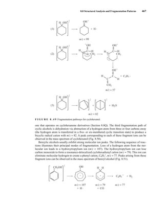 8.8 Structural Analysis and Fragmentation Patterns 467
one that operates on cyclohexanone derivatives (Section 8.8Q). The third fragmentation path of
cyclic alcohols is dehydration via abstraction of a hydrogen atom from three or four carbons away
(the hydrogen atom is transferred in a five- or six-membered cyclic transition state) to produce a
bicyclic radical cation with m/z = 82. A peak corresponding to each of these fragment ions can be
observed in the mass spectrum of cyclohexanol (Fig. 8.50).
Benzylic alcohols usually exhibit strong molecular ion peaks. The following sequence of reac-
tions illustrates their principal modes of fragmentation. Loss of a hydrogen atom from the mo-
lecular ion leads to a hydroxytropylium ion (m/z = 107). The hydroxytropylium ion can lose
carbon monoxide to form a resonance-delocalized cyclohexadienyl cation (m/z = 79). This ion can
eliminate molecular hydrogen to create a phenyl cation, C6H5
+
, m/z = 77. Peaks arising from these
fragment ions can be observed in the mass spectrum of benzyl alcohol (Fig. 8.51).
•
•
+
H
OH
+ CO
+
CH2OH
+
+ + +
C6H5 H2
m/z = 107 m/z = 79 m/z = 77
H H
•
•
+ +
+
+
H OH
•
•
•
•
+
H OH
OH
OH
H
H
H
H
C
CH2
OH
H H
H
H
C
+
OH
C
C
CH3
CH2
C3H7
H2O
+
+
+
+
(1)
(2)
•
+
•
+
H OH
(3)
•
+
m/z = 82
m/z = 57
m/z = 99
F I G U R E 8 . 4 9 Fragmentation pathways for cyclohexanol.
14782_08_Ch8_p418-519.pp3.qxd 2/6/08 3:07 PM Page 467
 