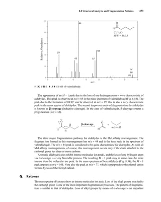 8.8 Structural Analysis and Fragmentation Patterns 473
The appearance of an M – 1 peak due to the loss of one hydrogen atom is very characteristic of
aldehydes. This peak is observed at m/z = 85 in the mass spectrum of valeraldehyde (Fig. 8.58). The
peak due to the formation of HCO+
can be observed at m/z = 29; this is also a very characteristic
peak in the mass spectra of aldehydes. The second important mode of fragmentation for aldehydes
is known as β
β-cleavage (inductive cleavage). In the case of valeraldehyde, β-cleavage creates a
propyl cation (m/z = 43).
The third major fragmentation pathway for aldehydes is the McLafferty rearrangement. The
fragment ion formed in this rearrangement has m/z = 44 and is the base peak in the spectrum of
valeraldehyde. The m/z = 44 peak is considered to be quite characteristic for aldehydes. As with all
McLafferty rearrangements, of course, this rearrangement occurs only if the chain attached to the
carbonyl group has three or more carbons.
Aromatic aldehydes also exhibit intense molecular ion peaks, and the loss of one hydrogen atom
via α-cleavage is a very favorable process. The resulting M – 1 peak may in some cases be more
intense than the molecular ion peak. In the mass spectrum of benzaldehyde (Fig. 8.59), the M – 1
peak appears at m/z = 105. Note also the peak at m/z = 77, which corresponds to the phenyl cation
formed by loss of the formyl radical.
+
•
H
O +
m/z = 43
• +
H
O
β
α
β-cleavage
The mass spectra of ketones show an intense molecular ion peak. Loss of the alkyl groups attached to
the carbonyl group is one of the most important fragmentation processes. The pattern of fragmenta-
tion is similar to that of aldehydes. Loss of alkyl groups by means of α-cleavage is an important
Q. Ketones
29
20
0
20
40
60
80
100
30 40 50 60 70 80 90
43
44
57
58
85
m/z
Relative
Abundance
H
O
C5H10O
MW = 86.13
86
M
F I G U R E 8 . 5 8 EI-MS of valeraldehyde.
14782_08_Ch8_p418-519.pp3.qxd 2/6/08 3:07 PM Page 473
 
