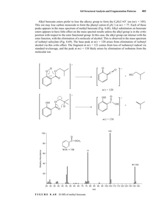 8.8 Structural Analysis and Fragmentation Patterns 481
Alkyl benzoate esters prefer to lose the alkoxy group to form the C6H5CKO+
ion (m/z = 105).
This ion may lose carbon monoxide to form the phenyl cation (C6H5
+
) at m/z = 77. Each of these
peaks appears in the mass spectrum of methyl benzoate (Fig. 8.68). Alkyl substitution on benzoate
esters appears to have little effect on the mass spectral results unless the alkyl group is in the ortho
position with respect to the ester functional group. In this case, the alkyl group can interact with the
ester function, with the elimination of a molecule of alcohol. This is observed in the mass spectrum
of isobutyl salicylate (Fig. 8.69). The base peak at m/z = 120 arises from elimination of isobutyl
alcohol via this ortho effect. The fragment at m/z = 121 comes from loss of isobutoxyl radical via
standard α-cleavage, and the peak at m/z = 138 likely arises by elimination of isobutene from the
molecular ion.
HO
•+
•+
O
O
O
H
O
H
OH O
• +
C
m/z = 120
O
O
+
• +
C
O
OH
OH
+
m/z = 138
m/z
Relative
Abundance
25 35 45
30 40 50 60 70 80 90 100 110 120 130 140
55 65 75 85 95 105 115 125 135
77
105
M (136)
100
80
60
40
20
OCH3
C
O
M.W. = 136
F I G U R E 8 . 6 8 EI-MS of methyl benzoate.
14782_08_Ch8_p418-519.pp3.qxd 2/6/08 3:07 PM Page 481
 