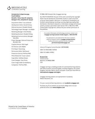 © 2009, 2001 Brooks/Cole, Cengage Learning
ALL RIGHTS RESERVED. No part of this work covered by the copyright
herein may be reproduced, transmitted, stored, or used in any form
or by any means graphic, electronic, or mechanical, including but not
limited to photocopying, recording, scanning, digitizing, taping, Web
distribution, information networks, or information storage and retrieval
systems, except as permitted under Section 107 or 108 of the 1976
United States Copyright Act, without the prior written permission of
the publisher.
Library of Congress Control Number: 2007943966
ISBN-13: 978-0-495-11478-9
ISBN-10: 0-495-11478-2
Brooks/Cole
10 Davis Drive
Belmont, CA 94002-3098
USA
Cengage Learning is a leading provider of customized learning solutions
with office locations around the globe, including Singapore, the United
Kingdom, Australia, Mexico, Brazil, and Japan. Locate your local office at
international.cengage.com/region
Cengage Learning products are represented in Canada by
Nelson Education, Ltd.
For your course and learning solutions, visit academic.cengage.com
Purchase any of our products at your local college store or at our
preferred online store www.ichapters.com
Introduction to Spectroscopy,
Fourth Edition
Donald L. Pavia, Gary M. Lampman,
George S. Kriz, and James R. Vyvyan
Acquisitions Editor: Lisa Lockwood
Development Editor: Brandi Kirksey
Editorial Assistant: Elizabeth Woods
Technology Project Manager: Lisa Weber
Marketing Manager: Amee Mosley
Marketing Assistant: Elizabeth Wong
Marketing Communications Manager:
Talia Wise
Project Manager, Editorial Production:
Michelle Cole
Creative Director: Rob Hugel
Art Director: John Walker
Print Buyer: Paula Vang
Permissions Editor: Bob Kauser
Production Service: PrePressPMG
Photo Researcher: Susan Lawson
Copy Editor: Kathleen Brown
Cover Designer: Dare Porter
Cover Image: Eddie Gerald/Alamy
Compositor: PrePressPMG
For product information and technology assistance, contact us at
Cengage Learning Customer & Sales Support, 1-800-354-9706
For permission to use material from this text or product,
submit all requests online at cengage.com/permissions
Further permissions questions can be e-mailed to
permissionrequest@cengage.com
Printed in the United States of America
1 2 3 4 5 6 7 12 11 10 09 08
14782_FM_i-xvi pp3.qxd 2/7/08 9:11 AM Page iv
 