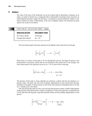 484 Mass Spectrometry
The value of the mass of the molecular ion can be of great help in identifying a substance as an
amine. As stated in Section 8.6, a compound with an odd number of nitrogen atoms must have an
odd-numbered molecular weight. On this basis, it is possible to quickly determine whether a sub-
stance could be an amine. Unfortunately, in the case of aliphatic amines, the molecular ion peak
may be very weak or even absent.
T. Amines
S P E C T R A L A N A L Y S I S B O X — Amines
MOLECULAR ION FRAGMENT IONS
M+
weak or absent α-Cleavage
Nitrogen Rule obeyed m/z = 30
The most intense peak in the mass spectrum of an aliphatic amine arises from α-cleavage:
When there is a choice of R groups to be lost through this process, the largest R group is lost
preferentially. For primary amines that are not branched at the carbon next to the nitrogen, the
most intense peak in the spectrum occurs at m/z = 30. It arises from α-cleavage:
The presence of this peak is strong, although not conclusive, evidence that the test substance is a
primary amine. The peak may arise from secondary fragmentation of ions formed from the frag-
mentation of secondary or tertiary amines as well. In the mass spectrum of ethylamine (Fig. 8.72), the
m/z = 30 peak can be seen clearly.
The same β-cleavage peak can also occur for long-chain primary amines. Further fragmentation
of the R group of the amine leads to clusters of fragments 14 mass units apart due to sequential loss
of CH2 units from the R group. Long-chain primary amines can also undergo fragmentation via the
process
CH2 NH2 NH2
CH2
(CH2)n
(CH2)n
R R +
•
•
+
+
CH2 NH2 NH2
CH2
R R +
•
•
+
+
m/z = 30
C C
N N
R R +
•
•
+
+
14782_08_Ch8_p418-519.pp3.qxd 2/6/08 3:07 PM Page 484
 