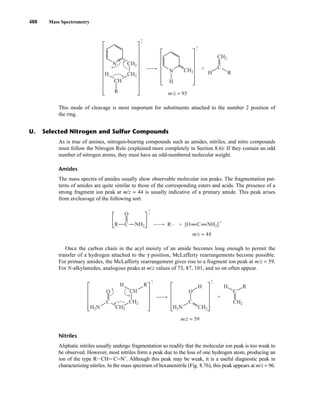 488 Mass Spectrometry
This mode of cleavage is most important for substituents attached to the number 2 position of
the ring.
•
+
•
+
N
R
CH2
N
H
CH2
CH2
H H
C
R
CH2
CH
+
m/z = 93
As is true of amines, nitrogen-bearing compounds such as amides, nitriles, and nitro compounds
must follow the Nitrogen Rule (explained more completely in Section 8.6): If they contain an odd
number of nitrogen atoms, they must have an odd-numbered molecular weight.
Amides
The mass spectra of amides usually show observable molecular ion peaks. The fragmentation pat-
terns of amides are quite similar to those of the corresponding esters and acids. The presence of a
strong fragment ion peak at m/z = 44 is usually indicative of a primary amide. This peak arises
from α-cleavage of the following sort.
Once the carbon chain in the acyl moiety of an amide becomes long enough to permit the
transfer of a hydrogen attached to the γ position, McLafferty rearrangements become possible.
For primary amides, the McLafferty rearrangement gives rise to a fragment ion peak at m/z = 59.
For N-alkylamides, analogous peaks at m/z values of 73, 87, 101, and so on often appear.
Nitriles
Aliphatic nitriles usually undergo fragmentation so readily that the molecular ion peak is too weak to
be observed. However, most nitriles form a peak due to the loss of one hydrogen atom, producing an
ion of the type RICHJ CJN+
. Although this peak may be weak, it is a useful diagnostic peak in
characterizing nitriles. In the mass spectrum of hexanenitrile (Fig. 8.76), this peak appears at m/z = 96.
•
+
•
+
H2N
H2N
H
C
O
CH2
CH2
CH2
CH2
H R
C
O CH
R
H
C
+
m/z = 59
C NH2 C NH2]
R R
O
[O
+
•
•
+
+
m/z = 44
U. Selected Nitrogen and Sulfur Compounds
14782_08_Ch8_p418-519.pp3.qxd 2/6/08 3:08 PM Page 488
 