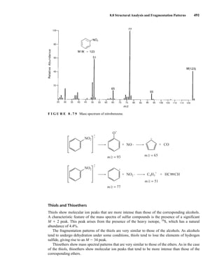 8.8 Structural Analysis and Fragmentation Patterns 491
Thiols and Thioethers
Thiols show molecular ion peaks that are more intense than those of the corresponding alcohols.
A characteristic feature of the mass spectra of sulfur compounds is the presence of a significant
M ⫹ 2 peak. This peak arises from the presence of the heavy isotope, 34
S, which has a natural
abundance of 4.4%.
The fragmentation patterns of the thiols are very similar to those of the alcohols. As alcohols
tend to undergo dehydration under some conditions, thiols tend to lose the elements of hydrogen
sulfide, giving rise to an M ⫺ 34 peak.
Thioethers show mass spectral patterns that are very similar to those of the ethers. As in the case
of the thiols, thioethers show molecular ion peaks that tend to be more intense than those of the
corresponding ethers.
NO2
•
•
+
+
+
O
NO
+ CO
+
HC CH
+
m/z = 93 m/z = 65
NO2
•
•
+
+
+
NO2 C4H3
+
m/z = 77
m/z = 51
F I G U R E 8 . 7 9 Mass spectrum of nitrobenzene.
14782_08_Ch8_p418-519.pp3.qxd 2/6/08 3:08 PM Page 491
 