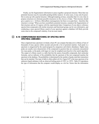 8.10 Computerized Matching of Spectra with Spectral Libraries 497
Finally, use the fragmentation information to piece together a proposed structure. More than one
potential structure may be reasonable pending further analysis. In some cases, it may only be possi-
ble to come up with a partial structure. Although tempting at times, remember that it is very risky to
propose structures (or eliminate possible structures) on the absence of data: “That structure should
give a peak at m/z = Q from a McLafferty rearrangement, but there is no peak there—therefore that
structure is wrong.” When you have assembled a potential structure, reanalyze the fragmentation of
that structure and see if it agrees with the experimental data. Comparison of your data to reference
spectra from compounds with similar structures and functional groups can be very informative, and
conducting a mass spectral library search of your spectrum against a database will likely provide
some clues to the compound’s identity, if not an exact match.
F I G U R E 8 . 8 7 EI-MS of an unknown liquid.
8.10 COMPUTERIZED MATCHING OF SPECTRA WITH
SPECTRAL LIBRARIES
Once a digitized mass spectrum is in hand, a basic PC can compare that data set to a library of tens of
thousands of mass spectra within seconds and provide a list of potential matches. Each peak in a
spectrum is categorized by the search program by uniqueness and relative abundance. Higher mass
peaks are usually more characteristic of the compound in question than are commonly encountered
low mass peaks, so the peaks with larger m/z may be weighted more heavily in the search algorithm.
The output of a library search is a table that lists the names of possible compounds, their molecular
formulas, and an indicator of the probability that the spectrum of the test compound matches the
spectrum in the database. The probability is determined by the number of peaks (and their intensities)
that can be matched. This type of table is often called a hit list. Figure 8.87 is the mass spectrum of an
unknown liquid substance with an observed boiling point of 158°C to 159°C. Table 8.9 reproduces
the type of information that the computer would display as a hit list. Notice that the information
0 5 10 15 20 25 30 35 40 45 50 55 60 65 70 75 80 85 90 95 100 105 110 115 120 125 130
0
20
40
60
80
100
Relative
Abundance
m/z
14782_08_Ch8_p418-519.pp3.qxd 2/6/08 3:08 PM Page 497
 
