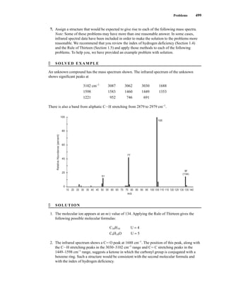 Problems 499
7. Assign a structure that would be expected to give rise to each of the following mass spectra.
Note: Some of these problems may have more than one reasonable answer. In some cases,
infrared spectral data have been included in order to make the solution to the problems more
reasonable. We recommend that you review the index of hydrogen deficiency (Section 1.4)
and the Rule of Thirteen (Section 1.5) and apply those methods to each of the following
problems. To help you, we have provided an example problem with solution.
� SOLVED EXAMPLE
An unknown compound has the mass spectrum shown. The infrared spectrum of the unknown
shows significant peaks at
3102 cm−1
3087 3062 3030 1688
1598 1583 1460 1449 1353
1221 952 746 691
There is also a band from aliphatic CIH stretching from 2879 to 2979 cm−1
.
� SOLUTION
1. The molecular ion appears at an m/z value of 134. Applying the Rule of Thirteen gives the
following possible molecular formulas:
C10H14 U = 4
C9H10O U = 5
2. The infrared spectrum shows a CJ O peak at 1688 cm−1
. The position of this peak, along with
the CIH stretching peaks in the 3030–3102 cm−1
range and CJ C stretching peaks in the
1449–1598 cm−1
range, suggests a ketone in which the carbonyl group is conjugated with a
benzene ring. Such a structure would be consistent with the second molecular formula and
with the index of hydrogen deficiency.
100
80
60
40
20
0
Relative
Abundance
(percent)
m/z
15 20 25 30 35 40 45 50 55 60 65 70 75 80 85 90 95 100 105 110 115 120 125 130 135 140
51
105
M
(134)
77
14782_08_Ch8_p418-519.pp3.qxd 2/6/08 3:08 PM Page 499
 