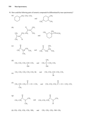 510 Mass Spectrometry
9. How could the following pairs of isomeric compounds be differentiated by mass spectrometry?
(a)
(b)
(c)
(d)
(e)
(f)
(g)
(h) CH3ICH2ICH2ICH2INH2 and CH3ICH2ICH2INHICH3
C
O
CH3
CH3
CH2
CH3 N
C
O
H
CH3
CH2
CH3 N
CH2
and
CH3
CH3
CH3
CH CH2 C O O
O
CH3 C
CH2 CH2 CH2 CH3
and
O
CH3 CH2 CH2 CH2 CH2 Br CH3 CH3
CH
Br
CH2 CH2
and
CH3 CH3
CH2 CH2 CH
OH
CH2
CH3 CH3
CH3
C
OH
and
C
O
CH3
CH3
CH3
CH2
CH
C CH
O CH3
CH3
CH3 CH2
and
C C
CH3 CH3
CH3
CH3
CH2
CH
CH3
CH2 CH2
CH3 H
C C
H
and
CH2 CH3
CH3
CH3
CH2 CH3
and
14782_08_Ch8_p418-519.pp3.qxd 2/6/08 3:08 PM Page 510
 