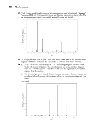 518 Mass Spectrometry
13. While cleaning out old samples from your lab, you come across a vial labeled simply “decanone.”
You run an EI GC-MS of the material in the vial and obtain the mass spectrum shown below. Use
the fragmentation pattern to determine which isomer of decanone is in the vial.
14. All dialkyl phthalate esters exhibit a base peak at m/z = 149. What is the structure of this
fragment ion? Draw a mechanism that accounts for its formation from diethyl phthalate.
15. (a) The EI-MS of ortho-nitrotoluene (MW = 137) shows a large fragment ion at m/z = 120.
The EI-MS of α,α,α-trideutero-ortho-nitrotoluene does not have a significant fragment
ion at m/z = 120 but does have a peak at m/z = 122. Show the fragmentation process that
explains these observations.
(b) The EI mass spectra for methyl 2-methylbenzoate and methyl 3-methylbenzoate are
reproduced below. Determine which spectrum belongs to which isomer and explain your
answer.
Spectrum 1
25 50 75 100 125 150 175
m/z
100
80
60
40
20
0
Relative
Abundance
25 50 75 100 125 150
80
60
40
20
0
100
m/z
Relative
Abundance
14782_08_Ch8_p418-519.pp3.qxd 2/6/08 3:09 PM Page 518
 