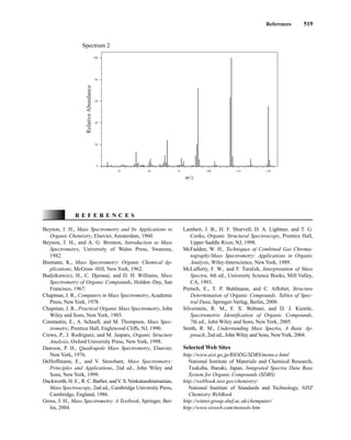 References 519
Spectrum 2
100
80
60
40
20
0
25 50 75 100 125 150
m/z
Relative
Abundance
Beynon, J. H., Mass Spectrometry and Its Applications to
Organic Chemistry, Elsevier, Amsterdam, 1960.
Beynon, J. H., and A. G. Brenton, Introduction to Mass
Spectrometry, University of Wales Press, Swansea,
1982.
Biemann, K., Mass Spectrometry: Organic Chemical Ap-
plications, McGraw–Hill, New York, 1962.
Budzikiewicz, H., C. Djerassi, and D. H. Williams, Mass
Spectrometry of Organic Compounds, Holden–Day, San
Francisco, 1967.
Chapman, J. R., Computers in Mass Spectrometry, Academic
Press, NewYork, 1978.
Chapman, J. R., Practical Organic Mass Spectrometry, John
Wiley and Sons, New York, 1985.
Constantin, E., A. Schnell, and M. Thompson, Mass Spec-
trometry, Prentice Hall, Englewood Cliffs, NJ, 1990.
Crews, P., J. Rodriguez, and M. Jaspars, Organic Structure
Analysis, Oxford University Press, New York, 1998.
Dawson, P. H., Quadrupole Mass Spectrometry, Elsevier,
New York, 1976.
DeHoffmann, E., and V. Stroobant, Mass Spectrometry:
Principles and Applications, 2nd ed., John Wiley and
Sons, New York, 1999.
Duckworth, H. E., R. C. Barber, andV. S.Venkatasubramanian,
Mass Spectroscopy, 2nd ed., Cambridge University Press,
Cambridge, England, 1986.
Gross, J. H., Mass Spectrometry: A Textbook, Springer, Ber-
lin, 2004.
R E F E R E N C E S
Lambert, J. B., H. F. Shurvell, D. A. Lightner, and T. G.
Cooks, Organic Structural Spectroscopy, Prentice Hall,
Upper Saddle River, NJ, 1998.
McFadden, W. H., Techniques of Combined Gas Chroma-
tography/Mass Spectrometry: Applications in Organic
Analysis, Wiley-Interscience, New York, 1989.
McLafferty, F. W., and F. Tureček, Interpretation of Mass
Spectra, 4th ed., University Science Books, Mill Valley,
CA, 1993.
Pretsch, E., T. P. Buhlmann, and C. Affolter, Structure
Determination of Organic Compounds. Tables of Spec-
tral Data, Springer-Verlag, Berlin, 2000.
Silverstein, R. M., F. X. Webster, and D. J. Kiemle,
Spectrometric Identification of Organic Compounds,
7th ed., John Wiley and Sons, New York, 2005.
Smith, R. M., Understanding Mass Spectra, A Basic Ap-
proach, 2nd ed., John Wiley and Sons, NewYork, 2004.
Selected Web Sites
http://www.aist.go.jp/RIODG/SDBS/menu-e.html
National Institute of Materials and Chemical Research,
Tsukuba, Ibaraki, Japan, Integrated Spectra Data Base
System for Organic Compounds (SDBS)
http://webbook.nist.gov/chemistry/
National Institute of Standards and Technology, NIST
Chemistry WebBook
http://winter.group.shef.ac.uk/chemputer/
http://www.sisweb.com/mstools.htm
14782_08_Ch8_p418-519.pp3.qxd 2/6/08 3:09 PM Page 519
 