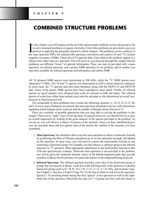 520
C H A P T E R 9
COMBINED STRUCTURE PROBLEMS
I
n this chapter, you will employ jointly all of the spectroscopic methods we have discussed so far
to solve structural problems in organic chemistry. Forty-three problems are provided to give you
practice in applying the principles learned in earlier chapters. The problems involve analysis of
the mass spectrum (MS), the infrared (IR) spectrum, and proton and carbon (1
H and 13
C) nuclear
magnetic resonance (NMR). Ultraviolet (UV) spectral data, if provided in the problem, appear in a
tabular form rather than as a spectrum. You will notice as you proceed through this chapter that the
problems use different “mixes” of spectral information. Thus, you may be provided with a mass
spectrum, an infrared spectrum, and a proton NMR spectrum in one problem, and in another you
may have available the infrared spectrum and both proton and carbon NMR.
All 1
H (proton) NMR spectra were determined at 300 MHz, while the 13
C NMR spectra were
obtained at 75 MHz. The 1
H and 13
C spectra were determined in CDCl3 unless otherwise indicated.
In some cases, the 13
C spectral data have been tabulated, along with the DEPT-135 and DEPT-90
data. Some of the proton NMR spectra have been expanded to show detail. Finally, all infrared
spectra on liquid samples were obtained neat (with no solvent) on KBr salt plates. The infrared
spectra of solids have either been melted (cast) onto the salt plate or else determined as a mull (sus-
pension) in Nujol (mineral oil).
The compounds in these problems may contain the following elements: C, H, O, N, S, Cl, Br,
and I. In most cases if halogens are present, the mass spectrum should provide you with information
regarding which halogen atom is present and the number of halogen atoms (Section 8.7).
There are a number of possible approaches that you may take in solving the problems in this
chapter. There are no “right” ways of solving them. In general, however, you should first try to gain
an overall impression by looking at the gross features of the spectra provided in the problem. As
you do so, you will observe evidence for pieces of the structure. Once you have identified pieces,
you can assemble them and test against each of the spectra the validity of the structure you have
assembled.
1. Mass Spectrum. You should be able to use the mass spectrum to obtain a molecular formula
by performing the Rule of Thirteen calculation (p. 9) on the molecular ion peak (M) labeled
on the spectrum. In most cases, you will need to convert the hydrocarbon formula to one
containing a functional group. For example, you may observe a carbonyl group in the infrared
spectrum or 13
C spectrum. Make appropriate adjustments to the hydrocarbon formula so that
it fits the spectroscopic evidence. When the mass spectrum is not provided in the problem,
you will be given the molecular formula. Some of the labeled fragment peaks may provide
excellent evidence for the presence of a particular feature in the compound being analyzed.
2. Infrared Spectrum. The infrared spectrum provides some idea of the functional group or
groups that are present or absent. Look first at the left-hand side of the spectrum to identify
functional groups such as OIH, NIH, CKN, CKC, CJ C, CJO, NO2, and aromatic rings.
See Chapter 2, Sections 2.8 and 2.9 (pp. 28–31) for tips on what to look for in the spectrum.
Ignore CIH stretching bands during this first “glance” at the spectrum as well as the right-
hand side of the spectrum. Determine the type of CJO group you have and also check to
14782_09_Ch9_p520-586.pp3.qxd 2/6/08 9:04 PM Page 520
 