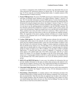 Combined Structure Problems 521
see if there is conjugation with a double bond or aromatic ring. Remember that you can
often determine the substitution patterns on alkenes (pp. 41–42) and aromatic rings
(pp. 45–47) by using the out-of-plane bending bands (oops). A complete analysis of the
infrared spectrum is seldom necessary.
3. Proton NMR Spectrum. The proton (1
H) NMR spectrum gives information on the numbers
and types of hydrogen atoms attached to the carbon skeleton. Chapter 3, Section 3.19
(pp. 142–161) provides information on proton NMR spectra of various functional groups,
especially expected chemical shift values. You will need to determine the integral ratios for
the protons by using the integral traces shown. See Chapter 3, Section 3.9 (pp. 121–123) to
see how you can obtain the numbers of protons attached to the carbon chain. In most cases,
it is not easy to see the splitting patterns of multiplets in the full 300-MHz spectrum. We
have therefore indicated the multiplicities of peaks as doublet, triplet, quartet, quintet, and
sextet on the full spectrum. Singlets are usually easy to see, and they have not been labeled.
Many problems have been provided with proton expansions. When expansions are
provided, Hertz values have been shown so that you can calculate the coupling constants.
Often, the magnitude of the proton coupling constants will help you to assign structural
features to the compound such as the relative position of hydrogen atoms in alkenes
(cis/trans isomers).
4. Carbon NMR Spectra. The carbon (13
C) NMR spectrum indicates the total number of
nonequivalent carbon atoms in the molecule. In some cases, because of symmetry, carbon
atoms may have identical chemical shifts. In this case, the total number of carbons is less
than that found in the molecular formula. Chapter 4 contains important correlation charts
that you should review. Figure 4.1 (p. 178) and Table 4.1 (p. 179) show the chemical shift
ranges that you should expect for various structural features. Expected ranges for carbonyl
groups are shown in Figure 4.2 (p. 180). In addition, you may find it useful to calculate
approximate 13
C chemical shift values as shown in Appendix 8. Commonly, sp3
carbon
atoms appear to the upfield (right) side of the CDCl3 solvent peak, while the sp2
carbon
atoms in an alkene or in an aromatic ring appear to the left of the solvent peak. Carbon
atoms in a CJO group appear furthest to the left in a carbon spectrum.You should first look
on the left-hand side of the carbon spectrum to see if you can identify potential carbonyl
groups.
5. DEPT-135 and DEPT-90 Spectra. In some cases, the problems list information that can
provide valuable information on the types of carbon atoms present in the unknown com-
pound. Review Chapter 4, Section 4.10 (p. 192), A Quick Dip into DEPT, for information on
how to determine the presence of CH3, CH2, CH, and C atoms in a carbon spectrum.
6. Ultraviolet/Visible Spectrum. The ultraviolet spectrum becomes useful when unsaturation
is present in a molecule. See Chapter 7, Section 7.17 (p. 413) for information on how to
interpret a UV spectrum.
7. Determining a Final Structure. A complete analysis of the information provided in the
problems should lead to a unique structure for the unknown compound. Four solved exam-
ples are presented first. Note that more than one approach may be taken to the solution of
these example problems. Since the problems near the beginning of this chapter are easier,
you should attempt them before you move on. Have fun (no kidding)! You may even find
that you have as much fun as the authors of this book.
14782_09_Ch9_p520-586.pp3.qxd 2/6/08 9:04 PM Page 521
 