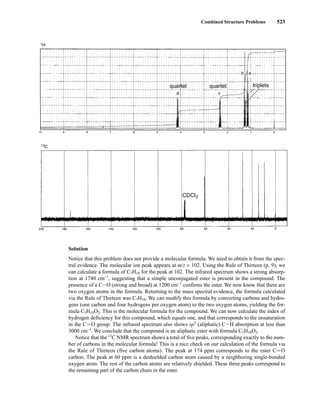 Combined Structure Problems 523
CDCl3
quartet quartet triplets
Solution
Notice that this problem does not provide a molecular formula. We need to obtain it from the spec-
tral evidence. The molecular ion peak appears at m/z = 102. Using the Rule of Thirteen (p. 9), we
can calculate a formula of C7H18 for the peak at 102. The infrared spectrum shows a strong absorp-
tion at 1740 cm−1
, suggesting that a simple unconjugated ester is present in the compound. The
presence of a CIO (strong and broad) at 1200 cm−1
confirms the ester. We now know that there are
two oxygen atoms in the formula. Returning to the mass spectral evidence, the formula calculated
via the Rule of Thirteen was C7H18. We can modify this formula by converting carbons and hydro-
gens (one carbon and four hydrogens per oxygen atom) to the two oxygen atoms, yielding the for-
mula C5H10O2. This is the molecular formula for the compound. We can now calculate the index of
hydrogen deficiency for this compound, which equals one, and that corresponds to the unsaturation
in the CJ O group. The infrared spectrum also shows sp3
(aliphatic) CIH absorption at less than
3000 cm−1
. We conclude that the compound is an aliphatic ester with formula C5H10O2.
Notice that the 13
C NMR spectrum shows a total of five peaks, corresponding exactly to the num-
ber of carbons in the molecular formula! This is a nice check on our calculation of the formula via
the Rule of Thirteen (five carbon atoms). The peak at 174 ppm corresponds to the ester CJ O
carbon. The peak at 60 ppm is a deshielded carbon atom caused by a neighboring single-bonded
oxygen atom. The rest of the carbon atoms are relatively shielded. These three peaks correspond to
the remaining part of the carbon chain in the ester.
14782_09_Ch9_p520-586.pp3.qxd 2/6/08 9:04 PM Page 523
 
