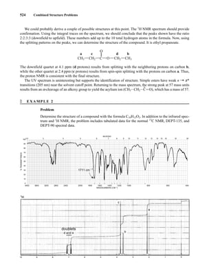 524 Combined Structure Problems
We could probably derive a couple of possible structures at this point. The 1
H NMR spectrum should provide
confirmation. Using the integral traces on the spectrum, we should conclude that the peaks shown have the ratio
2:2:3:3 (downfield to upfield). These numbers add up to the 10 total hydrogen atoms in the formula. Now, using
the splitting patterns on the peaks, we can determine the structure of the compound. It is ethyl propanoate.
The downfield quartet at 4.1 ppm (d protons) results from splitting with the neighboring protons on carbon b,
while the other quartet at 2.4 ppm (c protons) results from spin-spin splitting with the protons on carbon a. Thus,
the proton NMR is consistent with the final structure.
The UV spectrum is uninteresting but supports the identification of structure. Simple esters have weak n U p*
transitions (205 nm) near the solvent cutoff point. Returning to the mass spectrum, the strong peak at 57 mass units
results from an a-cleavage of an alkoxy group to yield the acylium ion (CH3ICH2I
+
CJO), which has a mass of 57.
O
CH3 C
c d b
a
O CH2
CH2 CH3
� EXAMPLE 2
Problem
Determine the structure of a compound with the formula C10H12O2. In addition to the infrared spec-
trum and 1
H NMR, the problem includes tabulated data for the normal 13
C NMR, DEPT-135, and
DEPT-90 spectral data.
doublets
4000 3600 3200 2800 2400 2000 1800 1600 1400 1200 1000 800 600 400
WAVENUMBERS (CM–1)
2.5 3 4 5 6 7 8 9 10 11 12 13 14 15 16 19 25
100
90
80
70
60
50
40
30
20
10
0
MICRONS
%
TRANSMITTANCE
1711 cm –1
14782_09_Ch9_p520-586.pp3.qxd 2/6/08 9:04 PM Page 524
 