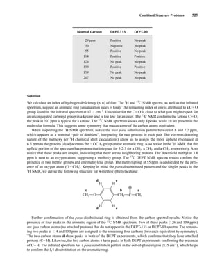 Combined Structure Problems 525
Normal Carbon DEPT-135 DEPT-90
29 ppm Positive No peak
50 Negative No peak
55 Positive No peak
114 Positive Positive
126 No peak No peak
130 Positive Positive
159 No peak No peak
207 No peak No peak
Solution
We calculate an index of hydrogen deficiency (p. 6) of five. The 1
H and 13
C NMR spectra, as well as the infrared
spectrum, suggest an aromatic ring (unsaturation index = four). The remaining index of one is attributed to a CJO
group found in the infrared spectrum at 1711 cm−1
. This value for the CJO is close to what you might expect for
an unconjugated carbonyl group in a ketone and is too low for an ester. The 13
C NMR confirms the ketone CJO;
the peak at 207 ppm is typical for a ketone. The 13
C NMR spectrum shows only 8 peaks, while 10 are present in the
molecular formula. This suggests some symmetry that makes some of the carbon atoms equivalent.
When inspecting the 1
H NMR spectrum, notice the nice para substitution pattern between 6.8 and 7.2 ppm,
which appears as a nominal “pair of doublets”, integrating for two protons in each pair. The electron-donating
nature of the methoxy (or 1
H chemical shift calculations) allow us to assign the more upfield resonance at
6.8 ppm to the protons (d) adjacent to the IOCH3 group on the aromatic ring. Also notice in the 1
H NMR that the
upfield portion of the spectrum has protons that integrate for 3:2:3 for a CH3, a CH2, and a CH3, respectively. Also
notice that these peaks are unsplit, indicating that there are no neighboring protons. The downfield methyl at 3.8
ppm is next to an oxygen atom, suggesting a methoxy group. The 13
C DEPT NMR spectra results confirm the
presence of two methyl groups and one methylene group. The methyl group at 55 ppm is deshielded by the pres-
ence of an oxygen atom (OICH3). Keeping in mind the para-disubstituted pattern and the singlet peaks in the
1
H NMR, we derive the following structure for 4-methoxyphenylacetone:
Further confirmation of the para-disubstituted ring is obtained from the carbon spectral results. Notice the
presence of four peaks in the aromatic region of the 13
C NMR spectrum. Two of these peaks (126 and 159 ppm)
are ipso carbon atoms (no attached protons) that do not appear in the DEPT-135 or DEPT-90 spectra. The remain-
ing two peaks at 114 and 130 ppm are assigned to the remaining four carbons (two each equivalent by symmetry).
The two carbon atoms d show peaks in both of the DEPT experiments, which confirms that they have attached
protons (CIH). Likewise, the two carbon atoms e have peaks in both DEPT experiments confirming the presence
of CIH. The infrared spectrum has a para substitution pattern in the out-of-plane region (835 cm-1
), which helps
to confirm the 1,4-disubstitution on the aromatic ring.
H
H
H
H
O
O
CH3
C
a
CH3
c
CH2
b
d e
d e
14782_09_Ch9_p520-586.pp3.qxd 2/6/08 9:04 PM Page 525
 