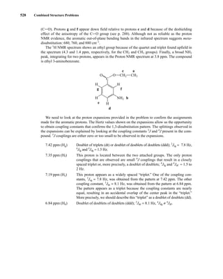 528 Combined Structure Problems
(CJO). Protons g and f appear down field relative to protons e and d because of the deshielding
effect of the anisotropy of the CJO group (see p. 288). Although not as reliable as the proton
NMR evidence, the aromatic out-of-plane bending bands in the infrared spectrum suggests meta-
disubstitution: 680, 760, and 880 cm−1
.
The 1
H NMR spectrum shows an ethyl group because of the quartet and triplet found upfield in
the spectrum (4.3 and 1.4 ppm, respectively, for the CH2 and CH3 groups). Finally, a broad NH2
peak, integrating for two protons, appears in the Proton NMR spectrum at 3.8 ppm. The compound
is ethyl 3-aminobenzoate.
We need to look at the proton expansions provided in the problem to confirm the assignments
made for the aromatic protons. The Hertz values shown on the expansions allow us the opportunity
to obtain coupling constants that confirms the 1,3-disubstitution pattern. The splittings observed in
the expansions can be explained by looking at the coupling constants 3
J and 4
J present in the com-
pound. 5
J couplings are either zero or too small to be observed in the expansions.
7.42 ppm (Hg) Doublet of triplets (dt) or doublet of doublets of doublets (ddd); 3
Jeg = 7.8 Hz,
4
Jfg and 4
Jdg ≈ 1.5 Hz.
7.35 ppm (Hf) This proton is located between the two attached groups. The only proton
couplings that are observed are small 4
J couplings that result in a closely
spaced triplet or, more precisely, a doublet of doublets; 4
Jfg and 4
Jdf ≈ 1.5 to
2 Hz.
7.19 ppm (He) This proton appears as a widely spaced “triplet.” One of the coupling con-
stants, 3
Jeg = 7.8 Hz, was obtained from the pattern at 7.42 ppm. The other
coupling constant, 3
Jde = 8.1 Hz, was obtained from the pattern at 6.84 ppm.
The pattern appears as a triplet because the coupling constants are nearly
equal, resulting in an accidental overlap of the center peak in the “triplet.”
More precisely, we should describe this “triplet” as a doublet of doublets (dd).
6.84 ppm (Hd) Doublet of doublets of doublets (ddd); 3
Jde = 8.1 Hz, 4
Jdg ≠ 4
Jdf.
c a
H
H
NH2 b
H
f
g
e
d
C
H
CH2
O
O CH3
14782_09_Ch9_p520-586.pp3.qxd 2/6/08 9:04 PM Page 528
 