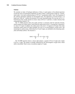 Solution
We calculate an index of hydrogen deficiency of three. A quick glance at the infrared spectrum
reveals the source of unsaturation implied by an index of three: a nitrile group at 2260 cm−1
(unsatu-
ration index = two) and a carbonyl group at 1747 cm−1
(unsaturation index = one). The frequency of
the carbonyl absorption indicates an unconjugated ester. The appearance of several strong CIO
bands near 1200 cm−1
confirms the presence of an ester functional group. We can rule out a CK C
bond because they usually absorb at a lower value (2150 cm−1
) and have a weaker intensity than
compounds that contain CKN.
The 13
C NMR spectrum shows five peaks and thus is consistent with the molecular formula,
which contains five carbon atoms. Notice that the carbon atom in the CKN group has a characteris-
tic value of 113 ppm. In addition, the carbon atom in the ester CJO appears at 163 ppm. One of the
remaining carbon atoms (63 ppm) probably lies next to an electronegative oxygen atom. The
remaining two carbon atoms, which absorb at 25 and 14 ppm, are attributed to the remaining meth-
ylene and methyl carbons. The structure is
The 1
H NMR spectrum shows a classic ethyl pattern: a quartet (2 H) at 4.3 ppm and a triplet
(3 H) at 1.3 ppm. The quartet is strongly influenced by the electronegative oxygen atom, which
shifts it downfield. There is also a two-proton singlet at 3.5 ppm.
O
C
c a
b
O
CH2
C
N CH2 CH3
530 Combined Structure Problems
14782_09_Ch9_p520-586.pp3.qxd 2/6/08 9:04 PM Page 530
 