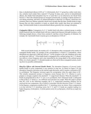 2.10 Hydrocarbons: Alkanes, Alkenes, and Alkynes 39
than cis-disubstituted alkenes (1658 cm−1
). Unfortunately, the CJC group has a rather weak inten-
sity, certainly much weaker than a typical CJO group. In many cases, such as in tetrasubstituted
alkenes, the double bond absorption may be so weak that it is not observed at all. Recall from
Section 2.1 that if the attached groups are arranged symmetrically, no change in dipole moment oc-
curs during stretching, and hence no infrared absorption is observed. Cis-Alkenes, which have less
symmetry than trans-alkenes, generally absorb more strongly than the latter. Double bonds in rings,
because they are often symmetric or nearly so, absorb more weakly than those not contained in
rings. Terminal double bonds in monosubstituted alkenes generally have stronger absorption.
Conjugation Effects. Conjugation of a CJC double bond with either a carbonyl group or another
double bond provides the multiple bond with more single-bond character (through resonance, as the
following example shows), a lower force constant K, and thus a lower frequency of vibration. For
example, the vinyl double bond in styrene gives an absorption at 1630 cm−1
.
With several double bonds, the number of CJC absorptions often corresponds to the number of
conjugated double bonds. An example of this correspondence is found in 1,3-pentadiene, where
absorptions are observed at 1600 and 1650 cm−1
. In the exception to the rule, butadiene gives only
one band near 1600 cm−1
. If the double bond is conjugated with a carbonyl group, the CJC absorp-
tion shifts to a lower frequency and is also intensified by the strong dipole of the carbonyl group.
Often, two closely spaced CJC absorption peaks are observed for these conjugated systems, result-
ing from two possible conformations.
Ring-Size Effects with Internal Double Bonds. The absorption frequency of internal (endo)
double bonds in cyclic compounds is very sensitive to ring size. As shown in Figure 2.19, the
absorption frequency decreases as the internal angle decreases, until it reaches a minimum at 90°
in cyclobutene. The frequency increases again for cyclopropene when the angle drops to 60°.
This initially unexpected increase in frequency occurs because the CJC vibration in cyclo-
propene is strongly coupled to the attached CIC single-bond vibration. When the attached CIC
bonds are perpendicular to the CJC axis, as in cyclobutene, their vibrational mode is orthogonal
to that of the CJC bond (i.e., on a different axis) and does not couple. When the angle is greater
than 90° (120° in the following example), the CIC single-bond stretching vibration can be
resolved into two components, one of which is coincident with the direction of the CJC stretch.
In the diagram, components a and b of the CIC stretching vector are shown. Since component a
is in line with the CJC stretching vector, the CIC and CJC bonds are coupled, leading to a
higher frequency of absorption. A similar pattern exists for cyclopropene, which has an angle less
than 90°.
C C
C C
+ –
C C
C C
C
C
C C
C
C
a
b
120°
90°
14782_02_Ch2_p015-104.pp2.qxd 1/25/08 10:27 AM Page 39
 