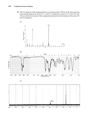 552 Combined Structure Problems
19. The UV spectrum of this compound shows no maximum above 250 nm. In the mass spectrum,
notice that the patterns for the M, M + 2, and M + 4 peaks have a ratio of 1:2:1 (214, 216, and
218 m/z). Draw the structure of the compound and comment on the structures of the mass 135
and 137 fragments.
(a)
(b)
(c)
CDCl3
14782_09_Ch9_p520-586.pp3.qxd 2/6/08 9:08 PM Page 552
 