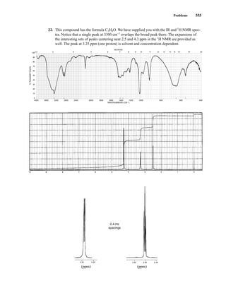 Problems 555
22. This compound has the formula C3H4O. We have supplied you with the IR and 1
H NMR spec-
tra. Notice that a single peak at 3300 cm−1
overlaps the broad peak there. The expansions of
the interesting sets of peaks centering near 2.5 and 4.3 ppm in the 1
H NMR are provided as
well. The peak at 3.25 ppm (one proton) is solvent and concentration dependent.
4000 3600 3200 2800 2400 2000 1800 1600 1400 1200 1000 800 600 400
WAVENUMBERS (CM–1)
2.5 3 4 5 6 7 8 9 10 11 12 13 14 15 16 19 25
100
90
80
70
60
50
40
30
20
10
0
MICRONS
%
TRANSMITTANCE
2.4-Hz
spacings
4.30 4.20 2.60 2.50 2.40
(ppm) (ppm)
14782_09_Ch9_p520-586.pp3.qxd 2/6/08 9:08 PM Page 555
 