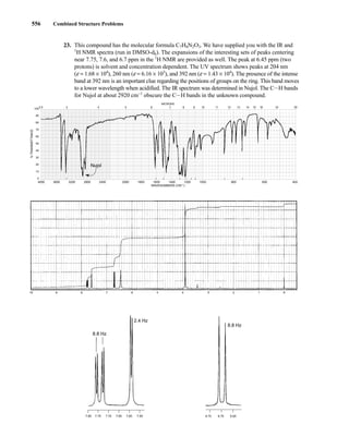 556 Combined Structure Problems
23. This compound has the molecular formula C7H8N2O3. We have supplied you with the IR and
1
H NMR spectra (run in DMSO-d6). The expansions of the interesting sets of peaks centering
near 7.75, 7.6, and 6.7 ppm in the 1
H NMR are provided as well. The peak at 6.45 ppm (two
protons) is solvent and concentration dependent. The UV spectrum shows peaks at 204 nm
(e = 1.68 × 104
), 260 nm (e = 6.16 × 103
), and 392 nm (e = 1.43 × 104
). The presence of the intense
band at 392 nm is an important clue regarding the positions of groups on the ring. This band moves
to a lower wavelength when acidified. The IR spectrum was determined in Nujol. The CIH bands
for Nujol at about 2920 cm−1
obscure the CIH bands in the unknown compound.
4000 3600 3200 2800 2400 2000 1800 1600 1400 1200 1000 800 600 400
WAVENUMBERS (CM–1)
2.5 3 4 5 6 7 8 9 10 11 12 13 14 15 16 19 25
100
90
80
70
60
50
40
30
20
10
0
MICRONS
%
TRANSMITTANCE
Nujol
8.8 Hz
2.4 Hz
8.8 Hz
7.80 7.70
7.75 7.65 7.60 7.55 6.75 6.65
6.70
14782_09_Ch9_p520-586.pp3.qxd 2/6/08 9:08 PM Page 556
 