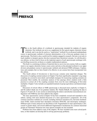 T
his is the fourth edition of a textbook in spectroscopy intended for students of organic
chemistry. Our textbook can serve as a supplement for the typical organic chemistry lecture
textbook, and it can also be used as a “stand-alone” textbook for an advanced undergraduate
course in spectroscopic methods of structure determination or for a first-year graduate course in
spectroscopy. This book is also a useful tool for students engaged in research. Our aim is not only to
teach students to interpret spectra, but also to present basic theoretical concepts. As with the previ-
ous editions, we have tried to focus on the important aspects of each spectroscopic technique with-
out dwelling excessively on theory or complex mathematical analyses.
This book is a continuing evolution of materials that we use in our own courses, both as a supple-
ment to our organic chemistry lecture course series and also as the principal textbook in our upper
division and graduate courses in spectroscopic methods and advanced NMR techniques. Explana-
tions and examples that we have found to be effective in our courses have been incorporated into
this edition.
This fourth edition of Introduction to Spectroscopy contains some important changes. The
discussion of coupling constant analysis in Chapter 5 has been significantly expanded. Long-range
couplings are covered in more detail, and multiple strategies for measuring coupling constants are
presented. Most notably, the systematic analysis of line spacings allows students (with a little
practice) to extract all of the coupling constants from even the most challenging of first-order
multiplets. Chapter 5 also includes an expanded treatment of group equivalence and diastereotopic
systems.
Discussion of solvent effects in NMR spectroscopy is discussed more explicitly in Chapter 6,
and the authors thank one of our graduate students, Ms. Natalia DeKalb, for acquiring the data in
Figures 6.19 and 6.20. A new section on determining the relative and absolute stereochemical con-
figuration with NMR has also been added to this chapter.
The mass spectrometry section (Chapter 8) has been completely revised and expanded in this
edition, starting with more detailed discussion of a mass spectrometer’s components. All of the
common ionization methods are covered, including chemical ionization (CI), fast-atom bombard-
ment (FAB), matrix-assisted laser desorption ionization (MALDI), and electrospray techniques.
Different types of mass analyzers are described as well. Fragmentation in mass spectrometry is dis-
cussed in greater detail, and several additional fragmentation mechanisms for common functional
groups are illustrated. Numerous new mass spectra examples are also included.
Problems have been added to each of the chapters. We have included some more solved prob-
lems, so that students can develop skill in solving spectroscopy problems.
PREFACE
v
14782_FM_i-xvi pp3.qxd 2/7/08 9:11 AM Page v
 