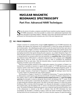 587
NUCLEAR MAGNETIC
RESONANCE SPECTROSCOPY
Part Five: Advanced NMR Techniques
S
ince the advent of modern, computer-controlled Fourier transform nuclear magnetic resonance
(FT-NMR) instruments, it has been possible to conduct more sophisticated experiments than
those described in preceding chapters. Although a great many specialized experiments can be
performed, the following discussion examines only a few of the most important ones.
10.1 PULSE SEQUENCES
Chapter 4, Section 4.5, introduced the concept of pulse sequences. In an FT-NMR instrument, the
computer that operates the instrument can be programmed to control the timing and duration of
the excitation pulse—the radiofrequency pulse used to excite the nuclei from the lower spin state to
the upper spin state. Chapter 3, Section 3.7B, discussed the nature of this pulse and the reasons why
it can excite all the nuclei in the sample simultaneously. Precise timing can also be applied to any
decoupling transmitters that operate during the pulse sequence. As a simple illustration, Figure 10.1
shows the pulse sequence for the acquisition of a simple proton NMR spectrum. The pulse sequence
is characterized by an excitation pulse from the transmitter; an acquisition time, during which the
free-induction decay (FID) pattern is collected in digitized form in the computer; and a relaxation
delay, during which the nuclei are allowed to relax in order to reestablish the equilibrium
populations of the two spin states. After the relaxation delay, a second excitation pulse marks the
beginning of another cycle in the sequence.
There are many possible variations on this simple pulse sequence. For example, in Chapter 4 we
learned that it is possible to transmit two signals into the sample. In 13
C NMR spectroscopy, a pulse
sequence similar to that shown in Figure 10.1 is transmitted at the absorption frequency of the 13
C
nuclei. At the same time, a second transmitter, tuned to the frequency of the hydrogen (1
H) nuclei
in the sample, transmits a broad band of frequencies to decouple the hydrogen nuclei from the
13
C nuclei. Figure 10.2 illustrates this type of pulse sequence.
The discussion in Chapter 4, Section 4.5, of methods for determining 13
C spectra described how
to obtain proton-coupled spectra and still retain the benefits of nuclear Overhauser enhancement. In
this method, which is called an NOE-enhanced proton-coupled spectrum or a gated decoupling
spectrum, the decoupler is turned on during the interval before the pulsing of the 13
C nuclei. At the
moment the excitation pulse is transmitted, the decoupler is switched off. The decoupler is switched
on again during the relaxation delay period. The effect of this pulse sequence is to allow the nuclear
Overhauser effect to develop while the decoupler is on. Because the decoupler is switched off during
the excitation pulse, spin decoupling of the 13
C atoms is not observed (a proton-coupled spectrum is
seen). The nuclear Overhauser enhancement decays over a relatively long time period; therefore, most
of the enhancement is retained as the FID is collected. Once the FID information has been
accumulated, the decoupler is switched on again to allow the nuclear Overhauser enhancement to
develop before the next excitation pulse. Figure 10.3a shows the pulse sequence for gated decoupling.
C H A P T E R 1 0
14782_10_Ch10_p587-657.pp2.qxd 2/6/08 3:10 PM Page 587
 