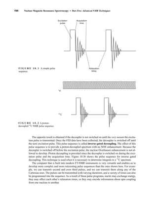 588 Nuclear Magnetic Resonance Spectroscopy • Part Five: Advanced NMR Techniques
The opposite result is obtained if the decoupler is not switched on until the very instant the excita-
tion pulse is transmitted. Once the FID data have been collected, the decoupler is switched off until
the next excitation pulse. This pulse sequence is called inverse gated decoupling. The effect of this
pulse sequence is to provide a proton-decoupled spectrum with no NOE enhancement. Because the
decoupler is switched off before the excitation pulse, the nuclear Overhauser enhancement is not al-
lowed to develop. Proton decoupling is provided since the decoupler is switched on during the exci-
tation pulse and the acquisition time. Figure 10.3b shows the pulse sequence for inverse gated
decoupling. This technique is used when it is necessary to determine integrals in a 13
C spectrum.
The computer that is built into modern FT-NMR instruments is very versatile and enables us to
develop more complex and more interesting pulse sequences than the ones shown here. For exam-
ple, we can transmit second and even third pulses, and we can transmit them along any of the
Cartesian axes. The pulses can be transmitted with varying durations, and a variety of times can also
be programmed into the sequence. As a result of these pulse programs, nuclei may exchange energy,
they may affect each other’s relaxation times, or they may encode information about spin coupling
from one nucleus to another.
Acquisition
time
Excitation
pulse
Relaxation
delay
F I G U R E 1 0 . 1 A simple pulse
sequence.
1
H
13
C
F I G U R E 1 0 . 2 A proton-
decoupled 13
C NMR pulse sequence.
14782_10_Ch10_p587-657.pp2.qxd 2/6/08 3:10 PM Page 588
 