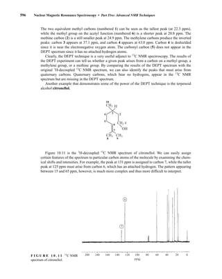 The two equivalent methyl carbons (numbered 1) can be seen as the tallest peak (at 22.3 ppm),
while the methyl group on the acetyl function (numbered 6) is a shorter peak at 20.8 ppm. The
methine carbon (2) is a still smaller peak at 24.9 ppm. The methylene carbons produce the inverted
peaks: carbon 3 appears at 37.1 ppm, and carbon 4 appears at 63.0 ppm. Carbon 4 is deshielded
since it is near the electronegative oxygen atom. The carbonyl carbon (5) does not appear in the
DEPT spectrum since it has no attached hydrogen atoms.
Clearly, the DEPT technique is a very useful adjunct to 13
C NMR spectroscopy. The results of
the DEPT experiment can tell us whether a given peak arises from a carbon on a methyl group, a
methylene group, or a methine group. By comparing the results of the DEPT spectrum with the
original 1
H-decoupled 13
C NMR spectrum, we can also identify the peaks that must arise from
quaternary carbons. Quaternary carbons, which bear no hydrogens, appear in the 13
C NMR
spectrum but are missing in the DEPT spectrum.
Another example that demonstrates some of the power of the DEPT technique is the terpenoid
alcohol citronellol.
Figure 10.11 is the 1
H-decoupled 13
C NMR spectrum of citronellol. We can easily assign
certain features of the spectrum to particular carbon atoms of the molecule by examining the chem-
ical shifts and intensities. For example, the peak at 131 ppm is assigned to carbon 7, while the taller
peak at 125 ppm must arise from carbon 6, which has an attached hydrogen. The pattern appearing
between 15 and 65 ppm, however, is much more complex and thus more difficult to interpret.
CH3 CH3
CH3
CH2
OH
H
1
3
4 2
5
6
7
8 9
10
596 Nuclear Magnetic Resonance Spectroscopy • Part Five: Advanced NMR Techniques
200 180 160 140 120 100 80 60 40 20 0
PPM
6
7
F I G U R E 1 0 . 1 1 13
C NMR
spectrum of citronellol.
14782_10_Ch10_p587-657.pp2.qxd 2/6/08 3:10 PM Page 596
 