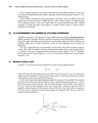 These examples should give you an idea of the capabilities of the DEPT technique. It is an excel-
lent means of distinguishing among methyl, methylene, methine, and quaternary carbons in a 13
C
NMR spectrum.
Certain NMR instruments are also programmed to record the results of a DEPT experiment
directly onto a proton-decoupled 13
C NMR spectrum. In this variation, called a 13
C NMR spectrum
with multiplicity analysis, each of the singlet peaks of a proton-decoupled spectrum is labeled
according to whether that peak would appear as a singlet, doublet, triplet, or quartet if proton
coupling were considered.
598 Nuclear Magnetic Resonance Spectroscopy • Part Five: Advanced NMR Techniques
10.5 DETERMINING THE NUMBER OF ATTACHED HYDROGENS
The DEPT experiment is a modification of a basic NMR experiment called the attached proton test
(APT) experiment. Although a detailed explanation of the theory underlying the DEPT experiment is
beyond the scope of this book, an examination of a much simpler experiment (APT) should give you
sufficient insight into the DEPT experiment so that you will understand how its results are
determined.
This type of experiment uses two transmitters, one operating at the proton resonance frequency
and the other at the 13
C resonance frequency. The proton transmitter serves as a proton decoupler; it
is switched on and off at appropriate intervals during the pulse sequence. The 13
C transmitter
provides the usual 90° pulse along the X⬘ axis, but it can also be programmed to provide pulses
along the Y⬘ axis.
Consider a 13
C atom with one proton attached to it, where J is the coupling constant:
After a 90° pulse, the bulk magnetization vector M is directed along the Y⬘ axis. The result of this
simple experiment should be a single line since there is only one vector that is rotating at exactly the
same frequency as the Larmor precessional frequency.
In this case, however, the attached hydrogen splits this resonance into a doublet. The resonance
does not occur exactly at the Larmor frequency; rather, coupling to the proton produces two vectors.
One of the vectors rotates J/2 Hz faster than the Larmor frequency, and the other vector rotates J/2
Hz slower than the Larmor frequency. One vector results from a coupling to the proton with its
magnetic moment aligned with the magnetic field, and the other vector results from a coupling to
the proton with its magnetic moment aligned against the magnetic field. The two vectors are
separated in the rotating frame.
Z
Y'
X'
Detector
Slow
Fast
− J/2
+ J/2
C H 1JCH
A. Methine Carbons (CH)
14782_10_Ch10_p587-657.pp2.qxd 2/6/08 3:10 PM Page 598
 