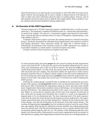 10.7 The COSY Technique 603
pattern for the proton we are observing, but we can interpret it, with a little effort, by using a tree di-
agram. Selective spin decoupling may be used to collapse or sharpen portions of the spectrum in
order to obtain more direct information about the nature of coupling patterns. However, each of
these methods can become tedious and very difficult with complex spectra. What is needed is a sim-
ple, unbiased, and convenient method for relating coupled nuclei.
The pulse sequence for a 1
H COSY experiment contains a variable delay time t1 as well as an acqui-
sition time t2. The experiment is repeated with different values of t1, and the data collected during t2
are stored in the computer. The value of t1 is increased by regular, small intervals for each experi-
ment, so that the data that are collected consist of a series of FID patterns collected during t2, each
with a different value of t1.
To identify which protons couple to each other, the coupling interaction is allowed to take place
during t1. During the same period, the individual nuclear magnetization vectors spread as a result of
spin-coupling interactions. These interactions modify the signal that is observed during t2.
Unfortunately, the mechanism of the interaction of spins in a COSY experiment is too complex to
be described completely in a simple manner. A pictorial description must suffice.
Consider a system in which two protons are coupled to each other:
An initial relaxation delay and a pulse prepare the spin system by rotating the bulk magnetization
vectors of the nuclei by 90°. At this point, the system can be described mathematically as a sum of
terms, each containing the spin of only one of the two protons. The spins then evolve during the
variable delay period (called t1). In other words, they precess under the influences of both chemical
shift and mutual spin–spin coupling. This precession modifies the signal that we finally observe
during the acquisition time (t2). In addition, mutual coupling of the spins has the mathematical ef-
fect of converting some of the single-spin terms to products, which contain the magnetization com-
ponents of both nuclei. The product terms are the ones we will find most useful in analyzing the
COSY spectrum.
Following the evolution period, a second 90° pulse is introduced; this constitutes the next essen-
tial part of the sequence, the mixing period (which we have not discussed previously). The mixing
pulse has the effect of distributing the magnetization among the various spin states of the coupled
nuclei. Magnetization that has been encoded by chemical shift during t1 can be detected at another
chemical shift during t2. The mathematical description of the system is too complex to be treated
here. Rather, we can say that two important types of terms arise in the treatment. The first type of
term, which does not contain much information that is useful to us, results in the appearance of
diagonal peaks in the two-dimensional plot. The more interesting result of the pulse sequences
comes from the terms that contain the precessional frequencies of both coupled nuclei. The magne-
tization represented by these terms has been modulated (or “labeled”) by the chemical shift of one
nucleus during t1 and, after the mixing pulse, by the precession of the other nucleus during t2. The
resulting off-diagonal peaks (cross peaks) show the correlations of pairs of nuclei by means of their
spin–spin coupling. When the data are subjected to a Fourier transform, the resulting spectrum plot
shows the chemical shift of the first proton plotted along one axis ( f1) and the chemical shift of the
second proton plotted along the other axis ( f2). The existence of the off-diagonal peak that corre-
sponds to the chemical shifts of both protons is proof of spin coupling between the two protons. If
there had been no coupling, their magnetizations would not have given rise to off-diagonal peaks. In
C
Ha
C
Hx
A. An Overview of the COSY Experiment
14782_10_Ch10_p587-657.pp2.qxd 2/6/08 3:10 PM Page 603
 