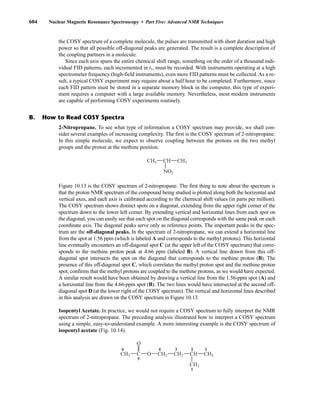 604 Nuclear Magnetic Resonance Spectroscopy • Part Five: Advanced NMR Techniques
the COSY spectrum of a complete molecule, the pulses are transmitted with short duration and high
power so that all possible off-diagonal peaks are generated. The result is a complete description of
the coupling partners in a molecule.
Since each axis spans the entire chemical shift range, something on the order of a thousand indi-
vidual FID patterns, each incremented in t1, must be recorded. With instruments operating at a high
spectrometer frequency (high-field instruments), even more FID patterns must be collected. As a re-
sult, a typical COSY experiment may require about a half hour to be completed. Furthermore, since
each FID pattern must be stored in a separate memory block in the computer, this type of experi-
ment requires a computer with a large available memory. Nevertheless, most modern instruments
are capable of performing COSY experiments routinely.
2-Nitropropane. To see what type of information a COSY spectrum may provide, we shall con-
sider several examples of increasing complexity. The first is the COSY spectrum of 2-nitropropane.
In this simple molecule, we expect to observe coupling between the protons on the two methyl
groups and the proton at the methine position.
Figure 10.13 is the COSY spectrum of 2-nitropropane. The first thing to note about the spectrum is
that the proton NMR spectrum of the compound being studied is plotted along both the horizontal and
vertical axes, and each axis is calibrated according to the chemical shift values (in parts per million).
The COSY spectrum shows distinct spots on a diagonal, extending from the upper right corner of the
spectrum down to the lower left corner. By extending vertical and horizontal lines from each spot on
the diagonal, you can easily see that each spot on the diagonal corresponds with the same peak on each
coordinate axis. The diagonal peaks serve only as reference points. The important peaks in the spec-
trum are the off-diagonal peaks. In the spectrum of 2-nitropropane, we can extend a horizontal line
from the spot at 1.56 ppm (which is labeled A and corresponds to the methyl protons). This horizontal
line eventually encounters an off-diagonal spot C (at the upper left of the COSY spectrum) that corre-
sponds to the methine proton peak at 4.66 ppm (labeled B). A vertical line drawn from this off-
diagonal spot intersects the spot on the diagonal that corresponds to the methine proton (B). The
presence of this off-diagonal spot C, which correlates the methyl proton spot and the methine proton
spot, confirms that the methyl protons are coupled to the methine protons, as we would have expected.
A similar result would have been obtained by drawing a vertical line from the 1.56-ppm spot (A) and
a horizontal line from the 4.66-ppm spot (B). The two lines would have intersected at the second off-
diagonal spot D (at the lower right of the COSY spectrum). The vertical and horizontal lines described
in this analysis are drawn on the COSY spectrum in Figure 10.13.
Isopentyl Acetate. In practice, we would not require a COSY spectrum to fully interpret the NMR
spectrum of 2-nitropropane. The preceding analysis illustrated how to interpret a COSY spectrum
using a simple, easy-to-understand example. A more interesting example is the COSY spectrum of
isopentyl acetate (Fig. 10.14).
CH3 CH2 CH3
CH2 CH
CH3
C O
O
1
1
2
3
4
5
6
CH3
CH3 CH
NO2
B. How to Read COSY Spectra
14782_10_Ch10_p587-657.pp2.qxd 2/6/08 3:10 PM Page 604
 