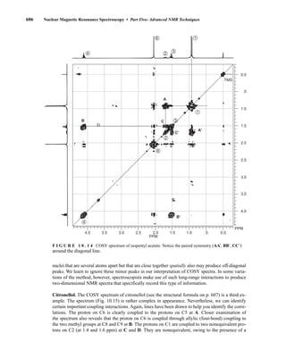 606 Nuclear Magnetic Resonance Spectroscopy • Part Five: Advanced NMR Techniques
nuclei that are several atoms apart but that are close together spatially also may produce off-diagonal
peaks. We learn to ignore these minor peaks in our interpretation of COSY spectra. In some varia-
tions of the method, however, spectroscopists make use of such long-range interactions to produce
two-dimensional NMR spectra that specifically record this type of information.
Citronellol. The COSY spectrum of citronellol (see the structural formula on p. 607) is a third ex-
ample. The spectrum (Fig. 10.15) is rather complex in appearance. Nevertheless, we can identify
certain important coupling interactions. Again, lines have been drawn to help you identify the corre-
lations. The proton on C6 is clearly coupled to the protons on C5 at A. Closer examination of
the spectrum also reveals that the proton on C6 is coupled through allylic (four-bond) coupling to
the two methyl groups at C8 and C9 at B. The protons on C1 are coupled to two nonequivalent pro-
tons on C2 (at 1.4 and 1.6 ppm) at C and D. They are nonequivalent, owing to the presence of a
4.0 3.5 3.0 2.5 2.0 1.5 1.0 .5 0.0
PPM
4.0
3.5
3.0
2.5
2.0
1.5
1.0
.5
0.0
4
1
6
2
TMS
PPM
3
4
6 1
2
3
1
B'
A'
C'
C
A
B
F I G U R E 1 0 . 1 4 COSY spectrum of isopentyl acetate. Notice the paired symmetry (AA⬘, BB⬘, CC⬘)
around the diagonal line.
14782_10_Ch10_p587-657.pp2.qxd 2/6/08 3:10 PM Page 606
 
