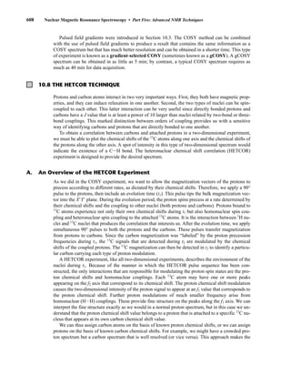 608 Nuclear Magnetic Resonance Spectroscopy • Part Five: Advanced NMR Techniques
Pulsed field gradients were introduced in Section 10.3. The COSY method can be combined
with the use of pulsed field gradients to produce a result that contains the same information as a
COSY spectrum but that has much better resolution and can be obtained in a shorter time. This type
of experiment is known as a gradient-selected COSY (sometimes known as a gCOSY). A gCOSY
spectrum can be obtained in as little as 5 min; by contrast, a typical COSY spectrum requires as
much as 40 min for data acquisition.
10.8 THE HETCOR TECHNIQUE
Protons and carbon atoms interact in two very important ways. First, they both have magnetic prop-
erties, and they can induce relaxation in one another. Second, the two types of nuclei can be spin-
coupled to each other. This latter interaction can be very useful since directly bonded protons and
carbons have a J value that is at least a power of 10 larger than nuclei related by two-bond or three-
bond couplings. This marked distinction between orders of coupling provides us with a sensitive
way of identifying carbons and protons that are directly bonded to one another.
To obtain a correlation between carbons and attached protons in a two-dimensional experiment,
we must be able to plot the chemical shifts of the 13
C atoms along one axis and the chemical shifts of
the protons along the other axis. A spot of intensity in this type of two-dimensional spectrum would
indicate the existence of a CIH bond. The heteronuclear chemical shift correlation (HETCOR)
experiment is designed to provide the desired spectrum.
As we did in the COSY experiment, we want to allow the magnetization vectors of the protons to
precess according to different rates, as dictated by their chemical shifts. Therefore, we apply a 90°
pulse to the protons, then include an evolution time (t1). This pulse tips the bulk magnetization vec-
tor into the X⬘Y⬘ plane. During the evolution period, the proton spins precess at a rate determined by
their chemical shifts and the coupling to other nuclei (both protons and carbons). Protons bound to
13
C atoms experience not only their own chemical shifts during t1 but also homonuclear spin cou-
pling and heteronuclear spin coupling to the attached 13
C atoms. It is the interaction between 1
H nu-
clei and 13
C nuclei that produces the correlation that interests us. After the evolution time, we apply
simultaneous 90° pulses to both the protons and the carbons. These pulses transfer magnetization
from protons to carbons. Since the carbon magnetization was “labeled” by the proton precession
frequencies during t1, the 13
C signals that are detected during t2 are modulated by the chemical
shifts of the coupled protons. The 13
C magnetization can then be detected in t2 to identify a particu-
lar carbon carrying each type of proton modulation.
A HETCOR experiment, like all two-dimensional experiments, describes the environment of the
nuclei during t1. Because of the manner in which the HETCOR pulse sequence has been con-
structed, the only interactions that are responsible for modulating the proton spin states are the pro-
ton chemical shifts and homonuclear couplings. Each 13
C atom may have one or more peaks
appearing on the f2 axis that correspond to its chemical shift. The proton chemical shift modulation
causes the two-dimensional intensity of the proton signal to appear at an f1 value that corresponds to
the proton chemical shift. Further proton modulations of much smaller frequency arise from
homonuclear (HIH) couplings. These provide fine structure on the peaks along the f1 axis. We can
interpret the fine structure exactly as we would in a normal proton spectrum, but in this case we un-
derstand that the proton chemical shift value belongs to a proton that is attached to a specific 13
C nu-
cleus that appears at its own carbon chemical shift value.
We can thus assign carbon atoms on the basis of known proton chemical shifts, or we can assign
protons on the basis of known carbon chemical shifts. For example, we might have a crowded pro-
ton spectrum but a carbon spectrum that is well resolved (or vice versa). This approach makes the
A. An Overview of the HETCOR Experiment
14782_10_Ch10_p587-657.pp2.qxd 2/6/08 3:10 PM Page 608
 