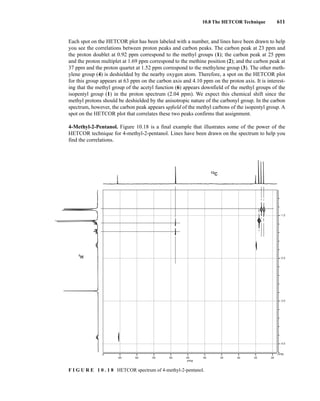10.8 The HETCOR Technique 611
Each spot on the HETCOR plot has been labeled with a number, and lines have been drawn to help
you see the correlations between proton peaks and carbon peaks. The carbon peak at 23 ppm and
the proton doublet at 0.92 ppm correspond to the methyl groups (1); the carbon peak at 25 ppm
and the proton multiplet at 1.69 ppm correspond to the methine position (2); and the carbon peak at
37 ppm and the proton quartet at 1.52 ppm correspond to the methylene group (3). The other meth-
ylene group (4) is deshielded by the nearby oxygen atom. Therefore, a spot on the HETCOR plot
for this group appears at 63 ppm on the carbon axis and 4.10 ppm on the proton axis. It is interest-
ing that the methyl group of the acetyl function (6) appears downfield of the methyl groups of the
isopentyl group (1) in the proton spectrum (2.04 ppm). We expect this chemical shift since the
methyl protons should be deshielded by the anisotropic nature of the carbonyl group. In the carbon
spectrum, however, the carbon peak appears upfield of the methyl carbons of the isopentyl group. A
spot on the HETCOR plot that correlates these two peaks confirms that assignment.
4-Methyl-2-Pentanol. Figure 10.18 is a final example that illustrates some of the power of the
HETCOR technique for 4-methyl-2-pentanol. Lines have been drawn on the spectrum to help you
find the correlations.
65 60 55 50 45 40 35 30 25 20
PPM
PPM
4.0
3.0
2.0
1.0
13
C
1
H
F I G U R E 1 0 . 1 8 HETCOR spectrum of 4-methyl-2-pentanol.
14782_10_Ch10_p587-657.pp2.qxd 2/6/08 3:10 PM Page 611
 