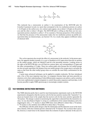 612 Nuclear Magnetic Resonance Spectroscopy • Part Five: Advanced NMR Techniques
10.9 INVERSE DETECTION METHODS
This molecule has a stereocenter at carbon 2. An examination of the HETCOR plot for
4-methyl-2-pentanol reveals two spots that correspond to the two methylene protons on carbon
3. At 48 ppm on the carbon axis, two contour spots appear, one at about 1.20 ppm on the proton
axis and the other at about 1.40 ppm. The HETCOR plot is telling us that there are two non-
equivalent protons attached to carbon 3. If we examine a Newman projection of this molecule,
we find that the presence of the stereocenter makes the two methylene protons (a and b) non-
equivalent (they are diastereotopic, see Section 5.4). As a result, they appear at different values
of chemical shift.
The carbon spectrum also reveals the effect of a stereocenter in the molecule. In the proton spec-
trum, the apparent doublet (actually it is a pair of doublets) at 0.91 ppm arises from the six protons
on the methyl groups, which are labeled 5 and 6 in the preceding structure. Looking across to
the right on the HETCOR plot, you will find two contour spots, one corresponding to 22 ppm and
the other corresponding to 23 ppm. These two carbon peaks arise because the two methyl groups
are also not quite equivalent; the distance from one methyl group to the oxygen atom is not quite the
same as that from the other methyl group when we consider the most likely conformation for the
molecule.
A great many advanced techniques can be applied to complex molecules. We have introduced
only a few of the most important ones here. As computers become faster and more powerful, as
chemists evolve their understanding of what different pulse sequences can achieve, and as scientists
write more sophisticated computer programs to control those pulse sequences and treat data, it will
become possible to apply NMR spectroscopy to increasingly complex systems.
C3H7
CH3
OH
H
H
H
a b
CH3 CH2 CH3
CH3
CH
CH
OH
1 2 3
4
5
6
The NMR detection probe that is used for most heteronuclear experiments (such as the HETCOR
experiment) is designed so that the receiver coils for the less-sensitive nucleus (the “insensitive” nu-
cleus) are located closer to the sample than the receiver coils for the more sensitive (generally the
1
H) nucleus. This design is aimed at maximizing the signal that is detected from the insensitive nu-
cleus. As was described in Chapter 4, owing to a combination of low natural abundance and a low
magnetogyric ratio, a 13
C nucleus is about 6000 times more difficult to detect than a 1
H nucleus.
A 15
N nucleus is also similarly more difficult to detect than a 1
H nucleus.
The difficulty with this probe design is that the initial pulse and the detection occur in the insen-
sitive channel, while the evolution period is detected in the 1
H channel. The resolution that is possi-
ble, however, is much lower in the channel where the evolution of spins is detected. In the case of a
14782_10_Ch10_p587-657.pp2.qxd 2/6/08 3:10 PM Page 612
 