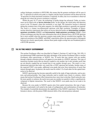 10.10 The NOESY Experiment 613
carbon–hydrogen correlation (a HETCOR), this means that the greatest resolution will be seen in
the 13
C spectrum (in which every peak is a singlet), and the lowest resolution will be observed in the
1
H spectrum (in which maximum resolution is required). In effect, the lowest resolution is observed
along the axis where the greatest resolution is required.
Within the past 10–15 years, the technology of probe design has advanced. Today, an instru-
ment can be fitted with an inverse detection probe. In this design, the initial pulse and detection
occurs in the 1
H channel, where the resolution is very high. The insensitive nucleus is detected
during the evolution time of the pulse sequence, for which high resolution is generally not required.
The result is a cleaner two-dimensional spectrum with high resolution. Examples of hetero-
nuclear detection experiments that utilize an inverse detection probe are heteronuclear multiple-
quantum correlation (HMQC) and heteronuclear single-quantum correlation (HSQC). Each
of these techniques provides the same information that can be obtained from a HETCOR spectrum
but is more suitable when the spectrum contains many peaks that are crowded close together. The
improved resolution of the HMQC and HSQC experiments allows the spectroscopist to distinguish
between two closely spaced peaks, whereas these peaks might overlap into one broadened peak in
a HETCOR spectrum.
10.10 THE NOESY EXPERIMENT
The nuclear Overhauser effect was described in Chapter 4, Sections 4.5 and 4.6 (pp. 184–189). A
two-dimensional NMR experiment that takes advantage of the nuclear Overhauser effect is nuclear
Overhauser effect spectroscopy, or NOESY. Any 1
H nuclei that may interact with one another
through a dipolar relaxation process will appear as cross peaks in a NOESY spectrum. This type of
interaction includes nuclei that are directly coupled to one another, but it also includes nuclei that
are not directly coupled but are located near to one another through space. The result is a two-
dimensional spectrum that looks very much like a COSY spectrum but includes, besides many of
the expected COSY cross peaks, additional cross peaks that arise from interactions of nuclei that
interact through space. In practice, the nuclei must be within 5 Å of each other for this spatial inter-
action to be observed.
NOESY spectroscopy has become especially useful in the study of large molecules, such as pro-
teins and polynucleotides. Very large molecules tend to tumble more slowly in solution, which
means that nuclear Overhauser effect interactions have more time to develop. Small molecules tum-
ble more quickly in solution; the nuclei move past one another too quickly to allow a significant de-
velopment of dipolar interactions. The result is that NOESY cross peaks may be too weak to be
observed.
Because the cross peaks in NOESY spectra arise from spatial interactions, this type of spec-
troscopy is particularly well suited to the study of configurations and conformations of molecules.
The example of acetanilide demonstrates the capabilities of the NOESY experiment. The structural
formula is shown, with the proton NMR chemical shifts of the relevant protons indicated.
H
CH3
H
C
O
7.49 ppm
2.13 ppm
ca. 8.8 ppm
• •
N
14782_10_Ch10_p587-657.pp2.qxd 2/6/08 3:10 PM Page 613
 