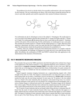 614 Nuclear Magnetic Resonance Spectroscopy • Part Five: Advanced NMR Techniques
The problem to be solved is to decide which of two possible conformations is the more important
for this molecule. The two conformations are shown, with circles drawn around the protons that are
close to each other spatially and would be expected to show nuclear Overhauser interactions.
B
N
C
CH3
O
H
A
N
C CH3
O
H
H
For conformation A, the NIH hydrogen is close to the methyl CIH hydrogens. We would expect to
see a cross peak in the NOESY spectrum that correlates the NIH peak at 8.8 ppm with the CIH peak
at 2.13 ppm. For conformation B, the protons that are close to each other are the methyl CIH protons
and the ortho proton of the aromatic ring. For this conformation, we would expect to see a cross peak
that correlates the aromatic proton at 7.49 ppm with the methyl protons at 2.13 ppm. When the actual
spectrum is determined, one finds a weak cross peak that links the 8.8-ppm peak with the 2.13-ppm
peak. This demonstrates clearly that the preferred conformation for acetanilide is