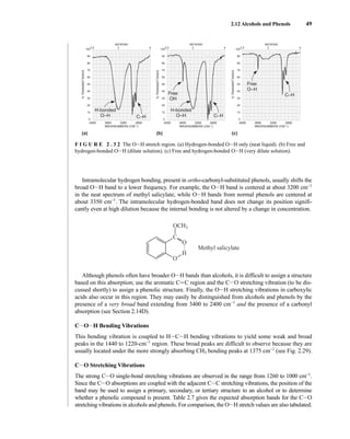 2.12 Alcohols and Phenols 49
Intramolecular hydrogen bonding, present in ortho-carbonyl-substituted phenols, usually shifts the
broad OIH band to a lower frequency. For example, the OIH band is centered at about 3200 cm−1
in the neat spectrum of methyl salicylate, while OIH bands from normal phenols are centered at
about 3350 cm−1
. The intramolecular hydrogen-bonded band does not change its position signifi-
cantly even at high dilution because the internal bonding is not altered by a change in concentration.
Although phenols often have broader OIH bands than alcohols, it is difficult to assign a structure
based on this absorption; use the aromatic CJC region and the CIO stretching vibration (to be dis-
cussed shortly) to assign a phenolic structure. Finally, the OIH stretching vibrations in carboxylic
acids also occur in this region. They may easily be distinguished from alcohols and phenols by the
presence of a very broad band extending from 3400 to 2400 cm−1
and the presence of a carbonyl
absorption (see Section 2.14D).
CIOIH Bending Vibrations
This bending vibration is coupled to HICIH bending vibrations to yield some weak and broad
peaks in the 1440 to 1220-cm−1
region. These broad peaks are difficult to observe because they are
usually located under the more strongly absorbing CH3 bending peaks at 1375 cm−1
(see Fig. 2.29).
CIO Stretching Vibrations
The strong CIO single-bond stretching vibrations are observed in the range from 1260 to 1000 cm−1
.
Since the CIO absorptions are coupled with the adjacent CIC stretching vibrations, the position of the
band may be used to assign a primary, secondary, or tertiary structure to an alcohol or to determine
whether a phenolic compound is present. Table 2.7 gives the expected absorption bands for the CIO
stretching vibrations in alcohols and phenols. For comparison, the OIH stretch values are also tabulated.
C
OCH3
O
H
O
•
•
•
Methyl salicylate
4000 3600 3200 2800
WAVENUMBERS (CM–1)
2.5 3 4
100
90
80
70
60
50
40
30
20
10
0
MICRONS
%
TRANSMITTANCE
4000 3600 3200 2800
WAVENUMBERS (CM–1)
2.5 3 4
100
90
80
70
60
50
40
30
20
10
0
MICRONS
%
TRANSMITTANCE
4000 3600 3200 2800
WAVENUMBERS (CM–1)
2.5 3 4
100
90
80
70
60
50
40
30
20
10
0
MICRONS
%
TRANSMITTANCE
Free
O–H
Free
OH
C–H
H-bonded
O–H
H-bonded
O–H
C–H
C–H
(a) (b) (c)
F I G U R E 2 . 3 2 The OIH stretch region. (a) Hydrogen-bonded OIH only (neat liquid). (b) Free and
hydrogen-bonded OIH (dilute solution). (c) Free and hydrogen-bonded OIH (very dilute solution).
14782_02_Ch2_p015-104.pp2.qxd 1/25/08 10:27 AM Page 49
 