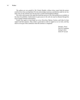 The authors are very grateful to Mr. Charles Wandler, without whose expert help this project
could not have been accomplished. We also acknowledge numerous contributions made by our stu-
dents who use the textbook and who provide us careful and thoughtful feedback.
We wish to alert persons who adopt this book that answers to all of the problems are available on
line from the publisher. Authorization to gain access to the web site may be obtained through the
local Cengage textbook representative.
Finally, once again we must thank our wives, Neva-Jean, Marian, Carolyn, and Cathy for their
support and their patience. They endure a great deal in order to support us as we write, and they
deserve to be part of the celebration when the textbook is completed!
Donald L. Pavia
Gary M. Lampman
George S. Kriz
James R. Vyvyan
vi Preface
14782_FM_i-xvi pp3.qxd 2/7/08 9:11 AM Page vi
 