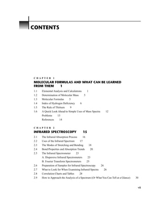 C H A P T E R 1
MOLECULAR FORMULAS AND WHAT CAN BE LEARNED
FROM THEM 1
1.1 Elemental Analysis and Calculations 1
1.2 Determination of Molecular Mass 5
1.3 Molecular Formulas 5
1.4 Index of Hydrogen Deficiency 6
1.5 The Rule of Thirteen 9
1.6 A Quick Look Ahead to Simple Uses of Mass Spectra 12
Problems 13
References 14
C H A P T E R 2
INFRARED SPECTROSCOPY 15
2.1 The Infrared Absorption Process 16
2.2 Uses of the Infrared Spectrum 17
2.3 The Modes of Stretching and Bending 18
2.4 Bond Properties and Absorption Trends 20
2.5 The Infrared Spectrometer 23
A. Dispersive Infrared Spectrometers 23
B. Fourier Transform Spectrometers 25
2.6 Preparation of Samples for Infrared Spectroscopy 26
2.7 What to Look for When Examining Infrared Spectra 26
2.8 Correlation Charts and Tables 28
2.9 How to Approach the Analysis of a Spectrum (Or What You Can Tell at a Glance) 30
vii
CONTENTS
14782_FM_i-xvi pp3.qxd 2/7/08 9:11 AM Page vii
 