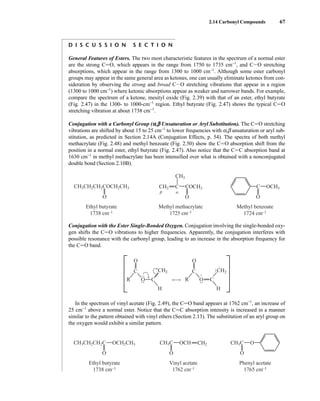 2.14 Carbonyl Compounds 67
D I S C U S S I O N S E C T I O N
General Features of Esters. The two most characteristic features in the spectrum of a normal ester
are the strong CJO, which appears in the range from 1750 to 1735 cm−1
, and CIO stretching
absorptions, which appear in the range from 1300 to 1000 cm−1
. Although some ester carbonyl
groups may appear in the same general area as ketones, one can usually eliminate ketones from con-
sideration by observing the strong and broad CIO stretching vibrations that appear in a region
(1300 to 1000 cm−1
) where ketonic absorptions appear as weaker and narrower bands. For example,
compare the spectrum of a ketone, mesityl oxide (Fig. 2.39) with that of an ester, ethyl butyrate
(Fig. 2.47) in the 1300- to 1000-cm−1
region. Ethyl butyrate (Fig. 2.47) shows the typical CJO
stretching vibration at about 1738 cm−1
.
Conjugation with a Carbonyl Group (a,b Unsaturation or Aryl Substitution). The CJO stretching
vibrations are shifted by about 15 to 25 cm−1
to lower frequencies with a,b unsaturation or aryl sub-
stitution, as predicted in Section 2.14A (Conjugation Effects, p. 54). The spectra of both methyl
methacrylate (Fig. 2.48) and methyl benzoate (Fig. 2.50) show the CJO absorption shift from the
position in a normal ester, ethyl butyrate (Fig. 2.47). Also notice that the CJC absorption band at
1630 cm−1
in methyl methacrylate has been intensified over what is obtained with a nonconjugated
double bond (Section 2.10B).
Conjugation with the Ester Single-Bonded Oxygen. Conjugation involving the single-bonded oxy-
gen shifts the CJO vibrations to higher frequencies. Apparently, the conjugation interferes with
possible resonance with the carbonyl group, leading to an increase in the absorption frequency for
the CJO band.
In the spectrum of vinyl acetate (Fig. 2.49), the CJO band appears at 1762 cm−1
, an increase of
25 cm−1
above a normal ester. Notice that the CJC absorption intensity is increased in a manner
similar to the pattern obtained with vinyl ethers (Section 2.13). The substitution of an aryl group on
the oxygen would exhibit a similar pattern.
CH3CH2CH2C
O O O
O
Ethyl butyrate
1738 cm–1
CH3C CH2
OCH CH3C
Vinyl acetate
1762 cm–1
Phenyl acetate
1765 cm–1
OCH2CH3
O
O
C
C
R
CH2
H
•
• •
•
• •
O
O
C
C
R
CH2
H
•
• •
•
•
•
•
•
+
–
CH3CH2CH2COCH2CH3
O O O
Ethyl butyrate
1738 cm–1
CH2
CH3
C COCH3 C OCH3
α
β
Methyl methacrylate
1725 cm–1
Methyl benzoate
1724 cm–1
14782_02_Ch2_p015-104.pp2.qxd 1/25/08 10:27 AM Page 67
 