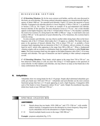 2.14 Carbonyl Compounds 73
D I S C U S S I O N S E C T I O N
CJO Stretching Vibrations. By far the most common acid halides, and the only ones discussed in
this book, are acid chlorides. The strong carbonyl absorption appears at a characteristically high fre-
quency of about 1800 cm−1
for saturated acid chlorides. Figure 2.55 shows the spectrum of acetyl
chloride. Conjugated acid chlorides absorb at a lower frequency (1780 to 1760 cm−1
), as predicted
in Section 2.14A (p. 54). Figure 2.56 shows an example of an aryl-substituted acid chloride,
benzoyl chloride. In this spectrum, the main absorption occurs at 1774 cm−1
, but a weak shoulder
appears on the higher-frequency side of the CJO band (about 1810 cm−1
). The shoulder is probably
the result of an overtone of a strong band in the 1000- to 900-cm−1
range. A weak band is also seen
at about 1900 cm−1
in the spectrum of acetyl chloride (Fig. 2.55). Sometimes, this overtone band is
relatively strong.
In some aromatic acid chlorides, one may observe another rather strong band, often on the lower-
frequency side of the CJO band, which makes the CJO appear as a doublet. This band, which ap-
pears in the spectrum of benzoyl chloride (Fig. 2.56) at about 1730 cm−1
, is probably a Fermi
resonance band originating from an interaction of the CJO vibration, with an overtone of a strong
band for aryl-C stretch often appearing in the range from 900 to 800 cm−1
. When a fundamental
vibration couples with an overtone or combination band, the coupled vibration is called Fermi reso-
nance. The Fermi resonance band may also appear on the higher-frequency side of the CJO in many
aromatic acid chlorides. This type of interaction can lead to splitting in other carbonyl compounds
as well.
CICl Stretching Vibrations. These bands, which appear in the range from 730 to 550 cm−1
, are
best observed if KBr plates or cells are used. One strong CICl band appears in the spectrum of
acetyl chloride. In other aliphatic acid chlorides, one may observe as many as four bands due to the
many conformations that are possible.
Anhydrides show two strong bands for the CJO groups. Simple alkyl-substituted anhydrides gen-
erally give bands near 1820 and 1750 cm−1
. Anhydrides and acid chlorides are the most common
functional groups that have a CJO peak appearing at such a high frequency. Conjugation shifts
each of the bands to lower frequencies (about 30 cm−1
each). Simple five-membered ring anhy-
drides have bands at near 1860 and 1780 cm−1
.
H. Anhydrides
S P E C T R A L A N A L Y S I S B O X
ANHYDRIDES
CJO Stretch always has two bands, 1830–1800 cm−1
and 1775–1740 cm−1
, with variable
relative intensity. Conjugation moves the absorption to a lower frequency. Ring strain
(cyclic anhydrides) moves the absorptions to a higher frequency.
CIO Stretch (multiple bands) occurs in the range 1300–900 cm−1
.
Example: propionic anhydride (Fig. 2.57).
14782_02_Ch2_p015-104.pp2.qxd 1/25/08 10:27 AM Page 73
 
