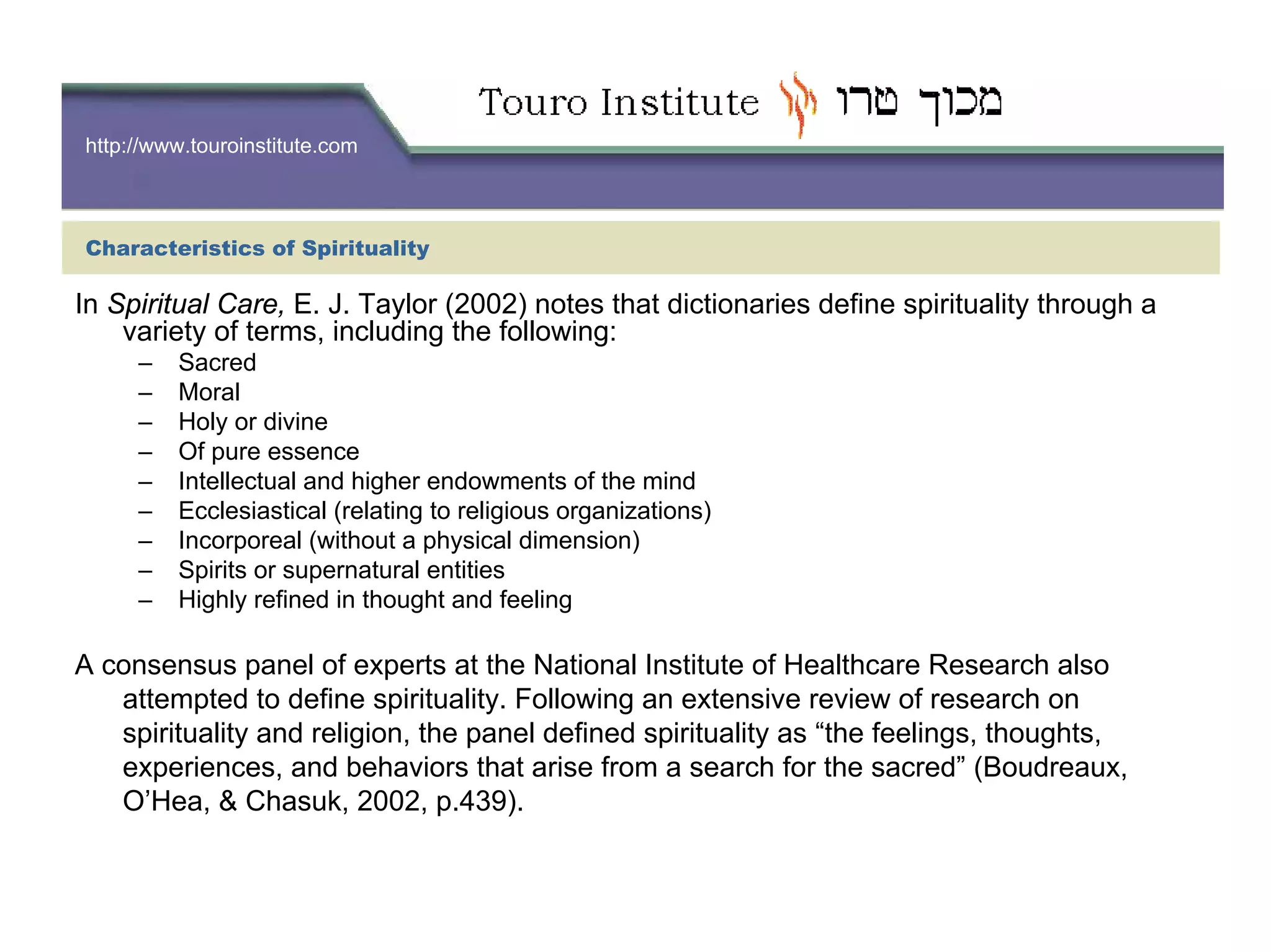 http://www.touroinstitute.com
Characteristics of Spirituality
In Spiritual Care, E. J. Taylor (2002) notes that dictionaries define spirituality through a
variety of terms, including the following:
– Sacred
– Moral
– Holy or divine
– Of pure essence
– Intellectual and higher endowments of the mind
– Ecclesiastical (relating to religious organizations)
– Incorporeal (without a physical dimension)
– Spirits or supernatural entities
– Highly refined in thought and feeling
A consensus panel of experts at the National Institute of Healthcare Research also
attempted to define spirituality. Following an extensive review of research on
spirituality and religion, the panel defined spirituality as “the feelings, thoughts,
experiences, and behaviors that arise from a search for the sacred” (Boudreaux,
O’Hea, & Chasuk, 2002, p.439).
 