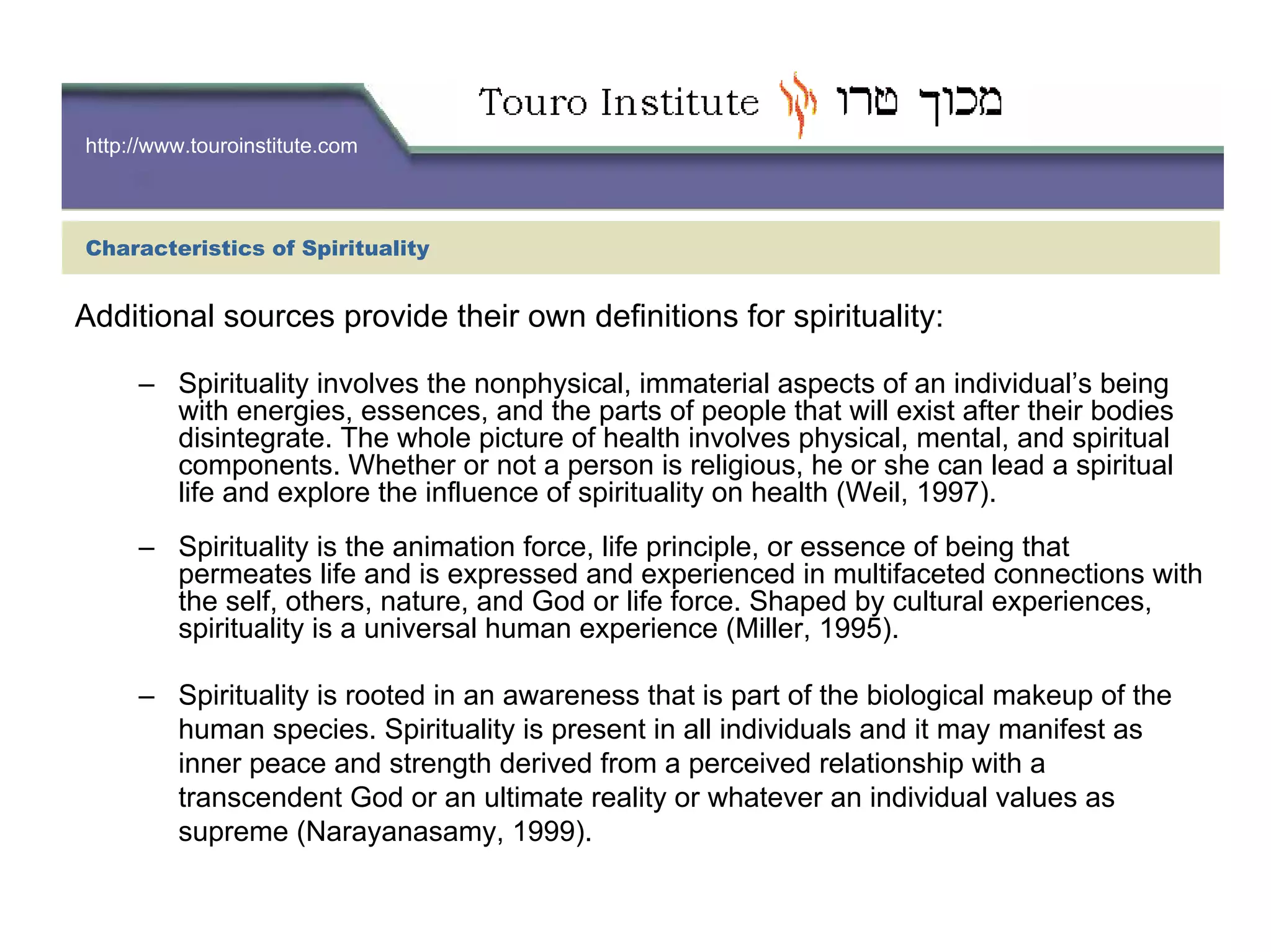 http://www.touroinstitute.com
Characteristics of Spirituality
Additional sources provide their own definitions for spirituality:
– Spirituality involves the nonphysical, immaterial aspects of an individual’s being
with energies, essences, and the parts of people that will exist after their bodies
disintegrate. The whole picture of health involves physical, mental, and spiritual
components. Whether or not a person is religious, he or she can lead a spiritual
life and explore the influence of spirituality on health (Weil, 1997).
– Spirituality is the animation force, life principle, or essence of being that
permeates life and is expressed and experienced in multifaceted connections with
the self, others, nature, and God or life force. Shaped by cultural experiences,
spirituality is a universal human experience (Miller, 1995).
– Spirituality is rooted in an awareness that is part of the biological makeup of the
human species. Spirituality is present in all individuals and it may manifest as
inner peace and strength derived from a perceived relationship with a
transcendent God or an ultimate reality or whatever an individual values as
supreme (Narayanasamy, 1999).
 