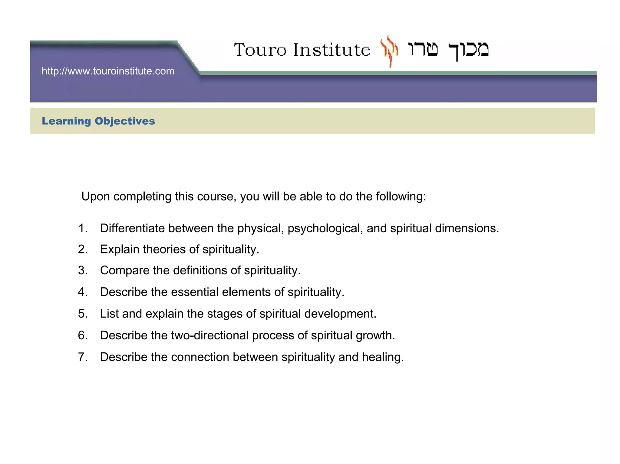 http://www.touroinstitute.com
Learning Objectives
Upon completing this course, you will be able to do the following:
1. Differentiate between the physical, psychological, and spiritual dimensions.
2. Explain theories of spirituality.
3. Compare the definitions of spirituality.
4. Describe the essential elements of spirituality.
5. List and explain the stages of spiritual development.
6. Describe the two-directional process of spiritual growth.
7. Describe the connection between spirituality and healing.
 
