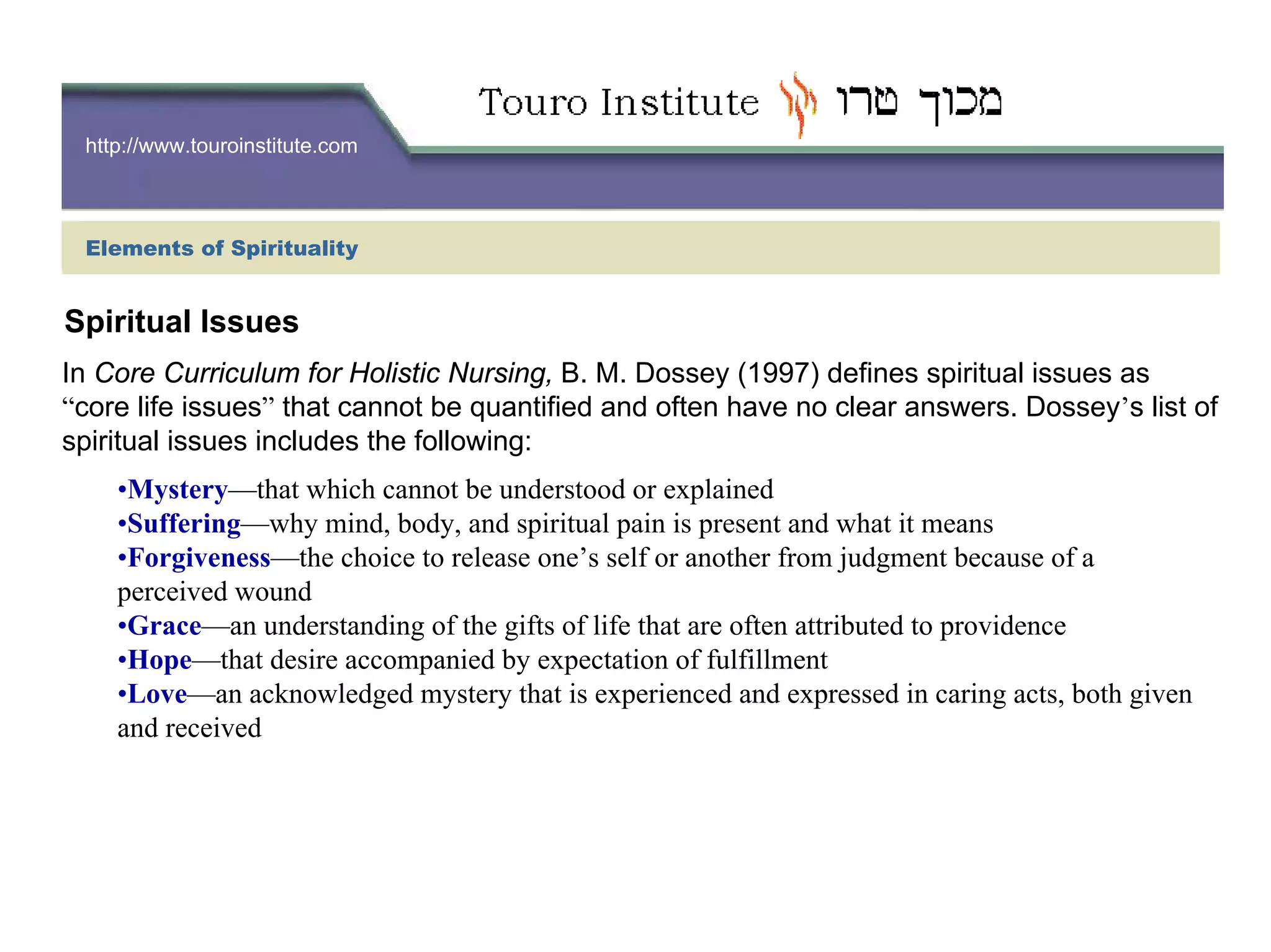 http://www.touroinstitute.com
Elements of Spirituality
In Core Curriculum for Holistic Nursing, B. M. Dossey (1997) defines spiritual issues as
“core life issues” that cannot be quantified and often have no clear answers. Dossey’s list of
spiritual issues includes the following:
•Mystery—that which cannot be understood or explained
•Suffering—why mind, body, and spiritual pain is present and what it means
•Forgiveness—the choice to release one’s self or another from judgment because of a
perceived wound
•Grace—an understanding of the gifts of life that are often attributed to providence
•Hope—that desire accompanied by expectation of fulfillment
•Love—an acknowledged mystery that is experienced and expressed in caring acts, both given
and received
Spiritual Issues
 
