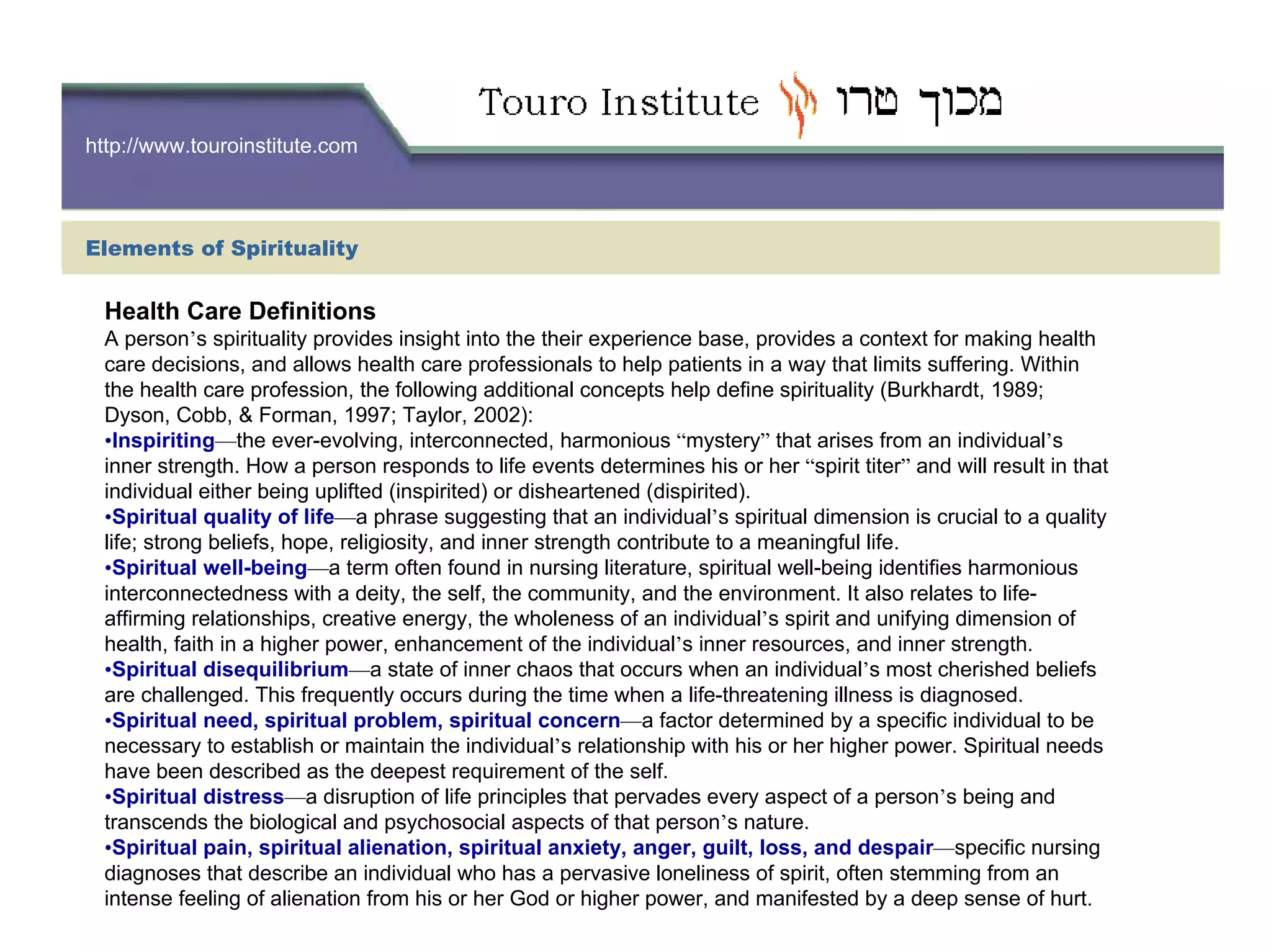 http://www.touroinstitute.com
Health Care Definitions
A person’s spirituality provides insight into the their experience base, provides a context for making health
care decisions, and allows health care professionals to help patients in a way that limits suffering. Within
the health care profession, the following additional concepts help define spirituality (Burkhardt, 1989;
Dyson, Cobb, & Forman, 1997; Taylor, 2002):
•Inspiriting—the ever-evolving, interconnected, harmonious “mystery” that arises from an individual’s
inner strength. How a person responds to life events determines his or her “spirit titer” and will result in that
individual either being uplifted (inspirited) or disheartened (dispirited).
•Spiritual quality of life—a phrase suggesting that an individual’s spiritual dimension is crucial to a quality
life; strong beliefs, hope, religiosity, and inner strength contribute to a meaningful life.
•Spiritual well-being—a term often found in nursing literature, spiritual well-being identifies harmonious
interconnectedness with a deity, the self, the community, and the environment. It also relates to life-
affirming relationships, creative energy, the wholeness of an individual’s spirit and unifying dimension of
health, faith in a higher power, enhancement of the individual’s inner resources, and inner strength.
•Spiritual disequilibrium—a state of inner chaos that occurs when an individual’s most cherished beliefs
are challenged. This frequently occurs during the time when a life-threatening illness is diagnosed.
•Spiritual need, spiritual problem, spiritual concern—a factor determined by a specific individual to be
necessary to establish or maintain the individual’s relationship with his or her higher power. Spiritual needs
have been described as the deepest requirement of the self.
•Spiritual distress—a disruption of life principles that pervades every aspect of a person’s being and
transcends the biological and psychosocial aspects of that person’s nature.
•Spiritual pain, spiritual alienation, spiritual anxiety, anger, guilt, loss, and despair—specific nursing
diagnoses that describe an individual who has a pervasive loneliness of spirit, often stemming from an
intense feeling of alienation from his or her God or higher power, and manifested by a deep sense of hurt.
Elements of Spirituality
 